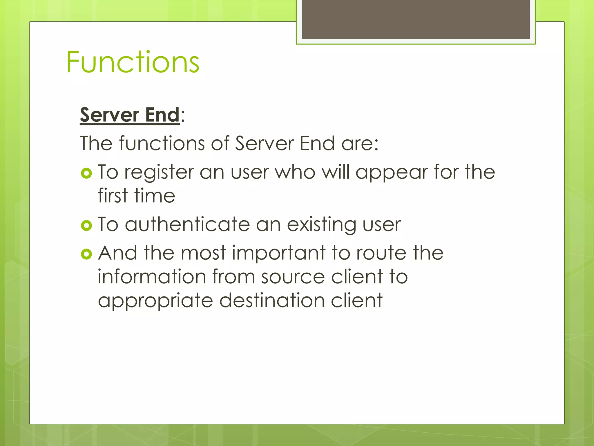 Functions
Server End:
The functions of Server End are:
 To register an user who will appear for the
first time
 To authenticate an existing user
 And the most important to route the
information from source client to
appropriate destination client
 