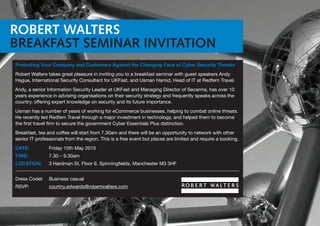 ROBERT WALTERS
BREAKFAST SEMINAR INVITATION
Protecting Your Company and Customers Against the Changing Face of Cyber Security Threats
Robert Walters takes great pleasure in inviting you to a breakfast seminar with guest speakers Andy
Hague, International Security Consultant for UKFast, and Usman Hamid, Head of IT at Redfern Travel.
Andy, a senior Information Security Leader at UKFast and Managing Director of Secarma, has over 10
years experience in advising organisations on their security strategy and frequently speaks across the
country, offering expert knowledge on security and its future importance.
Usman has a number of years of working for eCommerce businesses, helping to combat online threats.
He recently led Redfern Travel through a major investment in technology, and helped them to become
the first travel firm to secure the government Cyber Essentials Plus distinction.
Breakfast, tea and coffee will start from 7.30am and there will be an opportunity to network with other
senior IT professionals from the region. This is a free event but places are limited and require a booking.
DATE:	 Friday 15th May 2015
TIME:	 7.30 – 9.30am
LOCATION: 	 3 Hardman St, Floor 9, Spinningfields, Manchester M3 3HF
Dress Codel: 	 Business casual
RSVP: 	 courtny.edwards@robertwalters.com
 