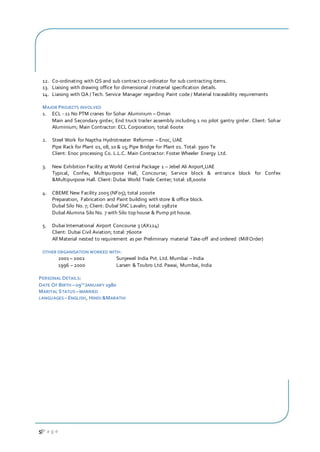 5|P a g e
12. Co-ordinating with QS and sub contract co-ordinator for sub contracting items.
13. Liaising with drawing office for dimensional / material specification details.
14. Liaising with QA / Tech. Service Manager regarding Paint code / Material traceability requirements
MAJOR PROJECTS INVOLVED
1. ECL - 11 No PTM cranes for Sohar Aluminium – Oman
Main and Secondary girder, End truck trailer assembly including 1 no pilot gantry girder. Client: Sohar
Aluminium; Main Contractor: ECL Corporation; total: 600te
2. Steel Work for Naptha Hydrotreater Reformer – Enoc, UAE
Pipe Rack for Plant 01, 08, 10 & 15; Pipe Bridge for Plant 01. Total: 3900 Te
Client: Enoc processing Co. L.L.C. Main Contractor: Foster Wheeler Energy Ltd.
3. New Exhibition Facility at World Central Package 1 – Jebel Ali Airport,UAE
Typical, Confex, Multipurpose Hall, Concourse; Service block & entrance block for Confex
&Multipurpose Hall. Client: Dubai World Trade Center; total: 18,000te
4. CBEME New Facility 2005 (NF05); total 2000te
Preparation, Fabrication and Paint building with store & office block.
Dubal Silo No. 7; Client: Dubal SNC Lavalin; total: 1982te
Dubal Alumina Silo No. 7 with Silo top house & Pump pit house.
5. Dubai International Airport Concourse 3 (AX124)
Client: Dubai Civil Aviation; total: 7600te
All Material nested to requirement as per Preliminary material Take-off and ordered (MillOrder)
OTHER ORGANISATION WORKED WITH:
2001 – 2002 Sunjewel India Pvt. Ltd. Mumbai – India
1996 – 2000 Larsen & Toubro Ltd. Pawai, Mumbai, India
PERSONAL DETAILS:
DATE OF BIRTH –09TH
JANUARY 1980
MARITAL STATUS –MARRIED
LANGUAGES –ENGLISH, HINDI &MARATHI
 