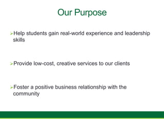 Our Purpose
Help students gain real-world experience and leadership
skills
Provide low-cost, creative services to our clients
Foster a positive business relationship with the
community
 