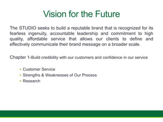Vision for the Future
The STUDIO seeks to build a reputable brand that is recognized for its
fearless ingenuity, accountable leadership and commitment to high
quality, affordable service that allows our clients to define and
effectively communicate their brand message on a broader scale.
Chapter 1-Build credibility with our customers and confidence in our service
 Customer Service
 Strengths & Weaknesses of Our Process
 Research
 