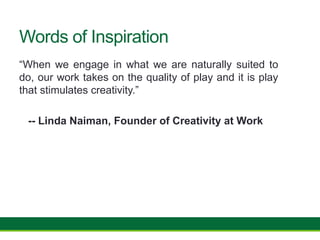 Words of Inspiration
“When we engage in what we are naturally suited to
do, our work takes on the quality of play and it is play
that stimulates creativity.”
-- Linda Naiman, Founder of Creativity at Work
 