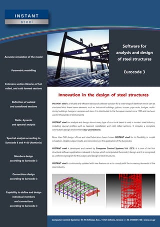 Software for
analysis and design
of steel structures
Eurocode 3
Accurate simulation of the model
Parametric modelling
Extensive section libraries of hot
rolled, and cold formed sections
Deﬁnition of welded
and castellated sections
Static, dynamic
and spectral analysis
Spectral analysis according to
Eurocode 8 and P100 (Romania)
Members design
according to Eurocode 3
Connections design
according to Eurocode 3
Capability to deﬁne and design
individual members
and connections
according to Eurocode 3
Innovation in the design of steel structures
INSTANT steel is a reliable and eﬀective structural software solution for a wide range of steelwork which can be
simulated with linear beam elements such as: industrial buildings, pylons, trusses, pipe racks, bridges, multi-
storey buildings, hangars, canopies and stairs. It is distributed to the European market since 1995 and has been
used in thousands of steel projects.
INSTANT steel can analyse and design almost every type of structural beam is used in modern steel industry,
including special proﬁles such as tapered, castellated, and cold rolled sections. It includes a complete
connections design environment (EC3 Connections).
More than 500 design oﬃces and steel fabricators have chosen INSTANT steel for its ﬂexibility in model
simulation, reliable output results, and consistency on the application of the Eurocodes.
INSTANT steel is developed and owned by Computer Control Systems S.A. (CCS). It is one of the ﬁrst
structural software applications released in Europe which incorporated Eurocode 3 design and it is recognized
as a reference program for the analysis and design of steel structures.
INSTANT steel is continuously updated with new features so as to comply with the increasing demands of the
steel industry.
Computer Control Systems | 94-96 Kiﬁssias Ave., 15125 Athens, Greece | +30 2108051730 | www.ccs.gr
 