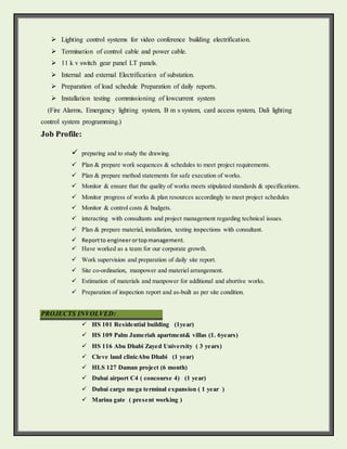  Lighting control systems for video conference building electrification.
 Termination of control cable and power cable.
 11 k v switch gear panel LT panels.
 Internal and external Electrification of substation.
 Preparation of load schedule Preparation of daily reports.
 Installation testing commissioning of lowcurrent system
(Fire Alarms, Emergency lighting system, B m s system, card access system, Dali lighting
control system programming.)
Job Profile:
preparing and to study the drawing.
 Plan & prepare work sequences & schedules to meet project requirements.
 Plan & prepare method statements for safe execution of works.
Monitor & ensure that the quality of works meets stipulated standards & specifications.
Monitor progress of works & plan resources accordingly to meet project schedules
Monitor & control costs & budgets.
interacting with consultants and project management regarding technical issues.
Plan & prepare material, installation, testing inspections with consultant.
 Reportto engineerortopmanagement.
 Have worked as a team for our corporate growth.
 Work supervision and preparation of daily site report.
 Site co-ordination, manpower and materiel arrangement.
 Estimation of materials and manpower for additional and abortive works.
 Preparation of inspection report and as-built as per site condition.
PROJECTS INVOLVED:
 HS 101 Residential building (1year)
 HS 109 Palm Jumeriah apartment& villas (1. 6years)
 HS 116 Abu Dhabi Zayed University ( 3 years)
 Cleve land clinicAbu Dhabi (1 year)
 HLS 127 Daman project (6 month)
 Dubai airport C4 ( concourse 4) (1 year)
 Dubai cargo mega terminal expansion ( 1 year )
 Marina gate ( present working )
 