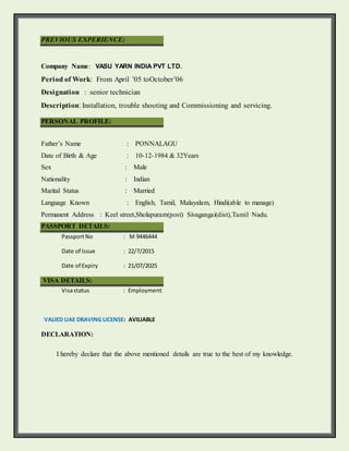 PREVIOUS EXPERIENCE:

Company Name: VASU YARN INDIA PVT LTD.
Period of Work: From April ’05 toOctober’06
Designation : senior technician
Description: Installation, trouble shooting and Commissioning and servicing.
PERSONAL PROFILE:
Father’s Name : PONNALAGU
Date of Birth & Age : 10-12-1984 & 32Years
Sex : Male
Nationality : Indian
Marital Status : Married
Language Known : English, Tamil, Malayalam, Hindi(able to manage)
Permanent Address : Keel street,Sholapuram(post) Sivagangai(dist),Tamil Nadu.
PASSPORT DETAILS:
PassportNo : M 9446444
Date of Issue : 22/7/2015
Date of Expiry : 21/07/2025
VISA DETAILS:
Visastatus : Employment
VALIED UAE DRAVING LICENSE: AVILIABLE
DECLARATION:
I hereby declare that the above mentioned details are true to the best of my knowledge.
 