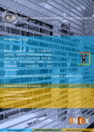 Our Products Specialize Motorized Transparent Solution Doors
Product Catalog
Rollup Shutter Easy installation
Curtains Consist Interlocking Panel
Link System The installation Shall be
done in Accordance with our
Company's procedure and
instructions
Our Wide Options & Selection of View Through Door Patterns
www.inexdoor.in www.inexcatalog.co.cc www.inexindia.in
Automobile Parts
Industrial parts
Construction Materials
External Services & Exports
 