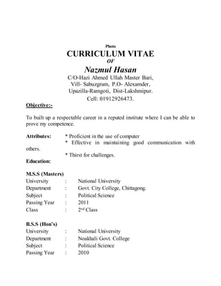 Photo
CURRICULUM VITAE
OF
Nazmul Hasan
C/O-Hazi Ahmed Ullah Master Bari,
Vill- Sabuzgram, P.O- Alexamder,
Upazilla-Ramgoti, Dist-Lakshmipur.
Cell: 01912926473.
Objective:-
To built up a respectable career in a reputed institute where I can be able to
prove my competence.
Attributes: * Proficient in the use of computer
* Effective in maintaining good communication with
others.
* Thirst for challenges.
Education:
M.S.S (Masters)
University : National University
Department : Govt. City College, Chittagong.
Subject : Political Science
Passing Year : 2011
Class : 2nd Class
B.S.S (Hon’s)
University : National University
Department : Noakhali Govt. College
Subject : Political Science
Passing Year : 2010
 