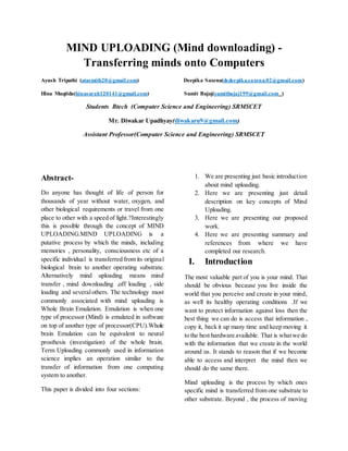 MIND UPLOADING (Mind downloading) -
Transferring minds onto Computers
Ayush Tripathi (atasmith20@gmail.com) Deepika Saxena(dsdeepika.saxena.02@gmail.com)
Hina Muqtida(hinasarah120141@gmail.com) Sumit Bajaj(sumitbajaj199@gmail.com )
Students Btech (Computer Science and Engineering) SRMSCET
Mr. Diwakar Upadhyay(diwakaru9@gmail.com)
Assistant Professor(Computer Science and Engineering) SRMSCET
Abstract-
Do anyone has thought of life of person for
thousands of year without water, oxygen, and
other biological requirements or travel from one
place to other with a speed of light.?Interestingly
this is possible through the concept of MIND
UPLOADING.MIND UPLOADING is a
putative process by which the minds, including
memories , personality, consciousness etc of a
specific individual is transferred from its original
biological brain to another operating substrate.
Alternatively mind uploading means mind
transfer , mind downloading ,off loading , side
loading and severalothers. The technology most
commonly associated with mind uploading is
Whole Brain Emulation. Emulation is when one
type of processor (Mind) is emulated in software
on top of another type of processor(CPU).Whole
brain Emulation can be equivalent to neural
prosthesis (investigation) of the whole brain.
Term Uploading commonly used in information
science implies an operation similar to the
transfer of information from one computing
system to another.
This paper is divided into four sections:
1. We are presenting just basic introduction
about mind uploading.
2. Here we are presenting just detail
description on key concepts of Mind
Uploading.
3. Here we are presenting our proposed
work.
4. Here we are presenting summary and
references from where we have
completed our research.
I. Introduction
The most valuable part of you is your mind. That
should be obvious because you live inside the
world that you perceive and create in your mind,
as well its healthy operating conditions .If we
want to protect information against loss then the
best thing we can do is access that information ,
copy it, back it up many time and keep moving it
to the best hardware available. That is whatwe do
with the information that we create in the world
around us. It stands to reason that if we become
able to access and interpret the mind then we
should do the same there.
Mind uploading is the process by which ones
specific mind is transferred from one substrate to
other substrate. Beyond , the process of moving
 