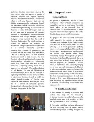 platform a Substrate Independent Mind. At this
point such a mind can operate in number of
different substrate that support necessary
function. We call a mind Substrate – Independent
when its self same functions that carry out
thinking processes can be implemented through
the operations available in number of different
computational platforms.Eg If we can carry out
functions of a mind both in Biological brain and
in the brain that is composed of computer
software or neuromorphic hardware(hardware
architecture with design principles based on
biological neural system) then that mind is
Substrate Independent. The mind continues to
depend on Substrate but substrate are
independent. The goal of Substrate Independence
is to continue personality ,individual
characterstics, a manner of experiencing and
personal way of processing those experiences
.We can all backup these. The term Substrate
Independent mind is fairly recent . The term
Substrate independence has come from ideas like
Mind uploading , offloading ,etc. Unfortunately
those older terms have also lead to some
confusion , especially among those new to
ideas….. why uploading? Why not Downloading
of off loading ?In case of MRI(Magnetic
resonanceImage)of brain we use concept of
Uploading but problem is not to simply recordbut
to reimplement functions of minds ie modify our
minds. Reimplementation of function must
operate on some substrate but when you can do
this in a number of sufficiently powerful
Computational Substrates then the mind become
Substrate Independent in that Way.
III. Proposed work
Coalescing Minds:
We present a hypothetical process of mind
coalescence , where artificial connections are
created between two or more brains. This might
simply allow for an improved form of
communication. At the other extreme , it might
merge the minds into one in a process that can be
thought of as a reverse split brain operation.
We propose that one way mind coalescence
might happen is via exocortex , a prosthetic
extention of the biological brain. Exocortex may
also prove to be the easiest route for mind
uploading , as a person personality gradually
moves awayfrom aging biological brain and onto
the exocortex . Memories might also be copied
and shared even without minds being
permanently merged. Mind uploads ,or uploads
for short are hypothetical human minds that have
been moved into a digital format and run as
software programs on computers. Coalesed
minds , is hypothetical mind created by merging
two or more previously separate minds. Physical
or software connections are created between the
brains housing the minds, similar to the neuronal
connections already existing within each brain.
The brain begin communicating with each other
directly as if they were different parts of same
brain. Eventually any stored information that one
of the minds can consciously accessible for other
minds as well.
a) Benefits of coalescence:
1. The reasons for wanting to coalesce with
another mind may not be immediately
obvious,yet there are a number of reasons why
somebody might want to do so, either at a light
and superficial level or more extensively:
2. Coalescing could help exchange information
far more efficiently than by simply speech.
Instead of being limited to talking ,thoughts and
 