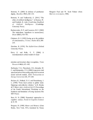 Bostrom, N. [2005] In defense of posthuman
dignity, Bioethics 19(3), 202–214.
Bostrom, N. and Yudkowsky, E. [2011] “The
ethics of artificial intelligence,” in Ramsey,W.
and Frankish, K. (eds.) Cambridge Handbook
of Artificial Intelligence (Cambridge
University Press).
Buxhoeveden, D. P. and Casanova, M. F. [2002]
The minicolumn hypothesis in neuroscience,
Brain 125(5), 935–951.
Chalmers, D. J. [1995] Facing up to the problem
of consciousness, J. Consc. Studies 2(3),200–
219.
Dawkins, R. [1976] The Selfish Gene (Oxford
University Press).
Deco, G. and Rolls, E. T. [2004] A
neurodynamical cortical model of visual
attention and invariant object recognition, Vision
Research 44(6), 621–642.
Barbounis, T. G., Theocharis, J.B.,Alexiadis, M.
C. and Dokopoulos, P. S. [2006] Long-term wind
speedand powerforecasting using local recurrent
neural network models, IEEE Transactions on
Energy Conversion 21, 273–284.
Beckers, R., Holland, O. E. and Deneubourg, J.
L. [1994] “From local actions to global tasks:
Stigmergy and collective robotics,” in R. Brooks
& P. Maes ( eds.), Artificial Life IV,Proceedings
of the Fourth International Workshop on the
Synthesis and Simulation of Living Systems (The
MIT Press).
Beer, R. D. [2000] Dynamical approaches to
cognitive science, Trends in Cognitive Sciences
4, 91–99.
Bergson, H. [1988] Matter and Memory (Zone
Books, New York, NY), translated by Nancy
Margaret Paul and W. Scott Palmer (from
Mati´ere et m´emoire, 1908).
 