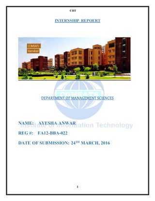 CIIT
1
INTERNSHIP REPOERT
DEPARTMENT OF MANAGEMENT SCIENCES
NAME: AYESHA ANWAR
REG #: FA12-BBA-022
DATE OF SUBMISSION: 24TH
MARCH, 2016
 