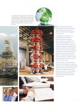 11
SOFEC products are designed,
fabricated and installed to exacting
customer requirements by some
of the most experienced engineers
in the industry.
Our engineers are experts in the
calculation of environmental
forces, hydrodynamic analysis,
structural dynamics, geotechnical
analysis and the design of structural,
mechanical and hydraulic systems. In
addition to these classical engineering
capabilities, SOFEC’s staff is skilled in
the practical requirements imposed by
the fabrication and assembly of large
structural components and heavy,
precision-machined weldments; and
the transportation, installation, testing
and maintenance of these systems in
the ocean environment.
No two projects are alike. Working
with some of the world’s most sophisti-
cated customers, SOFEC engineers have
produced some of the largest and most
sophisticated single point mooring
systems in existence. The company’s
broad expertise brings efficiency to
the process and superior reliability
of its products.
From icebergs in the North Atlantic to typhoons
intheshallowseasoffshoreVietnamtohurricanes
in the deep water Gulf of Mexico, SOFEC has a
solution. SOFEC engineers have solved floating
production and storage challenges at all water
depths, in all types of environments, all over
the world.
 
