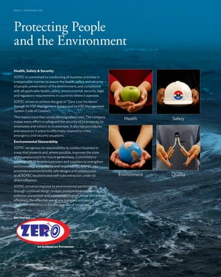 4
Protecting People
and the Environment
SOFEC // www.sofec.com
Health, Safety & Security
SOFEC is committed to conducting all business activities in
a responsible manner to assure the health, safety and security
of people; preservation of the environment; and compliance
with all applicable health, safety, environmental, security, legal
and regulatory requirements in countries where it operates.
SOFEC strives to achieve the goal of “Zero Loss Incidents”
through its HSE Management System and its HSE Management
System Code of Conduct.
This means more than simply obeying safety rules. The company
makes every effort to safeguard the security of its property, its
employees and visitors to its premises. It also has procedures
and resources in place to effectively respond to crisis,
emergency and security situations.
Environmental Stewardship
SOFEC recognizes its responsibility to conduct business in
a way that protects and, where possible, improves the state
of the environment for future generations. Committed to
working with its business partners and suppliers to strengthen
environmental stewardship and responsibility, SOFEC also
promotes environmentally safe designs and construction
at all SOFEC locations and with subcontractors under its
direct influence.
SOFEC strives to improve its environmental performance
through continual design reviews, environment monitoring,
pollution prevention and waste minimization, water and energy
efficiency, the effective use of raw materials and paying
maximum attention to the efficient use of resources.
16
Health
Environment
Safety
Quality
 