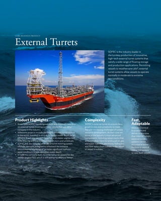 External Turrets
COR E Business Product
SOFEC is the industry leader in
the turnkey production of innovative,
high-tech external turret systems that
satisfy a wide range of floating storage
and production applications. Permitting
vessels to weathervane 360°, external
turret systems allow vessels to operate
normally in moderate to extreme
sea conditions.
Complexity
SOFEC’s external turret structures have
grown in size and complexity to meet
the ever-increasing challenges of subsea
resource development. At their core are
some of the industry’s most advanced
components, including swivel stacks that
accommodate risers for produced oil, gas
and water injection, electricity, hydraulics
and fiber optics from subsea to the vessel,
or vessel to subsea.
Fast,
Adaptable
More economical
to produce and
deliver in less time
than internal turrets,
external turret
systems can be
mounted at either
the bow or stern of
converted tankers
or new-built vessels.
Product Highlights
•	 Since 1988 SOFEC has designed, built and installed more than
20 external turret mooring systems – more than any other
company in the industry.
•	 Milestone projects include the largest external turret system
in the world. Installed in 2013 at 110 meters water depth on an
FPSO in Brazil, this turret is based on a 9.5 meter segmented
roller bearing and it accommodates 26 risers and umbilicals.
•	 SOFEC has also supplied an external turret mooring system
offshore Vietnam, designed to withstand the extreme
environmental challenge of 10 meter significant typhoon
wave conditions in only 45 meters water depth.
•	 In 1988 the company built the external turret system for the
world’s largest FSO, which is still operating offshore Yemen.
5
 