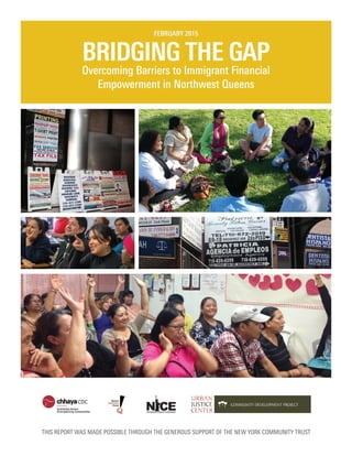 BRIDGING THE GAP
Overcoming Barriers to Immigrant Financial
Empowerment in Northwest Queens
FEBRUARY 2015
THIS REPORT WAS MADE POSSIBLE THROUGH THE GENEROUS SUPPORT OF THE NEW YORK COMMUNITY TRUST
 