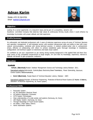 Page 1of 4
Adnan Karim
Mobile:+971 55 364 0726
Email :kadnan11@gmail.com
Objective
Looking for a career opportunity on a long-term basis and be part of a competitive, dynamic and
Excellence ‐committed Company that observes high values & continuously thriving results where I could enhance my
knowledge & principles with proper attitude and vital experience.
Profile Summary
An enthusiastic and dedicated professional with 4 years of extensive experience across all areas of Technical, Business
and operation management. A self-motivated person with excellent interpersonal skills and ability to deal with cross-
cultural communications, combined with strong technical acumen. A resilient problem-solver who is ,achievement-
driven, effective at collaborating with others to achieve established goals thorough knowledge in installations,
configurations and technical support on electronics and Audio visual system.
I’m confident to suit your requirement as per having strong working background in the applied field and there fore
quite aware of the competitive temperament & tough targets. I’m sure that my knowledge, experience, interest &
aptitude will benefit to gain prospective endeavors.
Education
Academic
B.Tech. (Electrical),Preston Institute Management Science and Technology Lahore,Pakistan- 2011.
Specialized subjects:Instruments Controls,Basic Electronics,Power Transmission, Power Generating, Electronic
Control System,Telecommunications,
 D.A.E (Electrical), Punjab Board of Technical Education Lahore, Pakistan - 2007.
Specialized subjects:Principle of Electrical Engineering, Protection of Electrical Power System, DC Machine & Batteries,
Utilization of Electrical Engineering, AC Power System,
Professional Skills
 Pneumatic System
 AC, DC distribution Electrical Penal.
 AV systems Integration Processes.
 CCTV System Technologies
 Clear understanding of a wide variety wall systems (Samsung, LG, Sony).
 LED Display System. (Samsung, LG, Sony)
 Through Knowledge of Touch Screen System.
 AV cables. ( Fiber Optics, Extron)
 Home Automation systems.
 
