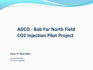 ADCO - Bab Far North Field
CO2 Injection Pilot Project
Date: 5th
May 2015
Syed Ajmal Haider
Sr. Process Engineer
 