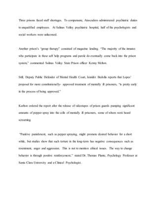 Three prisons faced staff shortages. To compensate, Atascadero administered psychiatric duties
to unqualified employees. At Salinas Valley psychiatric hospital, half of the psychologists and
social workers were unlicensed.
Another prison’s “group therapy” consisted of magazine lending. “The majority of the inmates
who participate in these self help programs and parole do eventually come back into the prison
system,” commented Salinas Valley State Prison officer Kenny Melton.
Still, Deputy Public Defender of Mental Health Court, Jennifer Bedolla reports that Lopes’
proposal for more constitutionally- approved treatment of mentally ill prisoners, “is pretty early
in the process of being approved.”
Karlton ordered the report after the release of videotapes of prison guards pumping significant
amounts of pepper spray into the cells of mentally ill prisoners, some of whom were heard
screaming.
“Punitive punishment, such as pepper spraying, might promote desired behavior for a short
while, but studies show that such torture in the long-term has negative consequences such as
resentment, anger and aggression. This is not to mention ethical issues. The way to change
behavior is through positive reinforcement,” stated Dr. Thomas Plante, Psychology Professor at
Santa Clara University and a Clinical Psychologist.
 