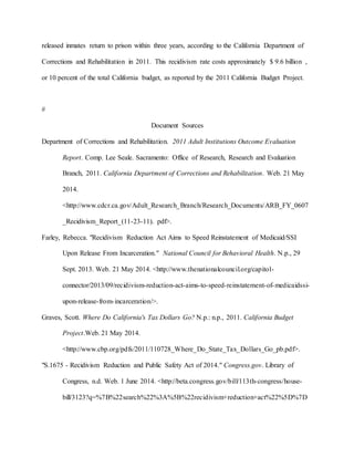 released inmates return to prison within three years, according to the California Department of
Corrections and Rehabilitation in 2011. This recidivism rate costs approximately $ 9.6 billion ,
or 10 percent of the total California budget, as reported by the 2011 California Budget Project.
#
Document Sources
Department of Corrections and Rehabilitation. 2011 Adult Institutions Outcome Evaluation
Report. Comp. Lee Seale. Sacramento: Office of Research, Research and Evaluation
Branch, 2011. California Department of Corrections and Rehabilitation. Web. 21 May
2014.
<http://www.cdcr.ca.gov/Adult_Research_Branch/Research_Documents/ARB_FY_0607
_Recidivism_Report_(11-23-11). pdf>.
Farley, Rebecca. "Recidivism Reduction Act Aims to Speed Reinstatement of Medicaid/SSI
Upon Release From Incarceration." National Council for Behavioral Health. N.p., 29
Sept. 2013. Web. 21 May 2014. <http://www.thenationalcouncil.org/capitol-
connector/2013/09/recidivism-reduction-act-aims-to-speed-reinstatement-of-medicaidssi-
upon-release-from-incarceration/>.
Graves, Scott. Where Do California's Tax Dollars Go? N.p.: n.p., 2011. California Budget
Project.Web. 21 May 2014.
<http://www.cbp.org/pdfs/2011/110728_Where_Do_State_Tax_Dollars_Go_pb.pdf>.
"S.1675 - Recidivism Reduction and Public Safety Act of 2014." Congress.gov. Library of
Congress, n.d. Web. 1 June 2014. <http://beta.congress.gov/bill/113th-congress/house-
bill/3123?q=%7B%22search%22%3A%5B%22recidivism+reduction+act%22%5D%7D
 