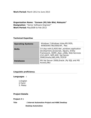 Work Period: March 2012 to June 2013
Organization Name: “Carsem (M) Sdn Bhd, Malaysia”
Designation: “Senior Software Engineer”
Work Period: May2008 to Feb 2012
Technical Expertise
Operating Systems Windows 7,Windows Vista,MS DOS,
WINDOWS 98/2000/XP, Mac
Skills C#,Asp.net4.0,ADO.Net ,windows application
development,Javascript, JQuery, Entity
Framework, OOPS ,Ajax ,LINQ, Web Services
(C#),WCF, WPF,ASP, Sql Server
2008,Oracle,DB2,XML,TCP/IP
Databases MS Sql Server 2008,Oracle ,My SQL and MS
Access,DB2
Linguistic proficiency
Languages :
1.English
2.Tamil
3. Malay
Project Details
Project # 1
Title : Internal Automation Project and HSBC Desktop
Desktop Automation
 
