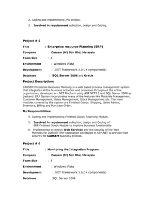 2. Coding and implementing JPA project.
3. Involved in requirement collection, design and Coding.
Project # 5
Title : Enterprise resource Planning (ERP)
Company : Carsem (M) Sdn Bhd, Malaysia
Team Size : 8
Environment : Windows Vista
Development : .NET Framework 3.5(C# components)
Database : SQL Server 2008 and Oracle
Project Description:
CARSEM Enterprise Resource Planning is a web based process management system
that integrates all the business activities and processes throughout the entire
organization, developed on .NET Platform using ASP.NET3.5 and SQL Server 2008 as
backend. ERP System incorporates many of the features like Materials Management,
Customer Management, Sales Management, Stock Management etc. The main
modules covered by the system are Finished Goods, Shipping, Sales Admin,
Inventory, Billing and Purchase Order.
My Responsibilities:
4. Coding and implementing Finished Goods Receiving Module.
5. Involved in requirement collection, design and Coding of
ERP Finished Goods Module to improve business functionality
6. Implemented extensive Web Services and the security of the Web
Methods for DOTNET ERP Application developed in ASP.NET to provide high
security for CARSEM business process.
Project # 6
Title : Monitoring the Integration Program
Company : Carsem (M) Sdn Bhd, Malaysia
Team Size : 8
Environment : Windows Vista
Development : .NET Framework 3.5(C# components)
Database : SQL Server 2008
 