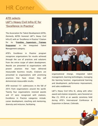 HR Corner
ATD selects
L&T’s Heavy Civil Infra IC for
‘Excellence in Practice’
The Association for Talent Development (ATD),
(formerly ASTD) honored L&T’s Heavy Civil
Infra IC with an ‘Excellence in Practice’ Citation
for its ‘Frontline Supervisors Trainees
Programme’ in the Integrated Talent
Management category.
ATD’s Excellence in Practice program
recognizes organizations for results achieved
through the use of practices and solutions
from the entire scope of talent development.
Awards are presented to organizations with
proven practices that have delivered
measurable business results. Citations are
presented to organizations with promising
practices that have shown they will
demonstrate measurable results.
ATD received 151 submissions in the fall of
2015 from organizations around the world.
Twenty four organizations received awards
and 27 were recognized with citations.
Excellence in Practice categories include:
career development, coaching and mentoring,
diversity and inclusion, facilitating
organizational change, integrated talent
management, learning technologies, managing
the learning function, organizational learning
and development, performance improvement,
and sales enablement.
L&T’s Heavy Civil Infra IC, along with other
award and citation recipients, were honored on
May 23, 2016 at an awards ceremony held
during ATD’s International Conference &
Exposition in Denver, Colorado.
 