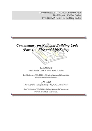 Document No. :: IITK-GSDMA-Fire03-V3.0
Final Report :: C - Fire Codes
IITK-GSDMA Project on Building Codes
Commentary on National Building Code
(Part 4) – Fire and Life Safety
by
G.B.Menon
Fire Adviser, Govt. of India {Retd.} Cochin
Ex-Chairman CED-22 Fire Fighting Sectional Committee
Bureau of Indian Standards.
J.N.Vakil
Asst.General Manager{Retd},TAC/GIC,Ahmedabad
Ex-Chairman CED-36 Fire Safety Sectional Committee
Bureau of Indian Standards.
 