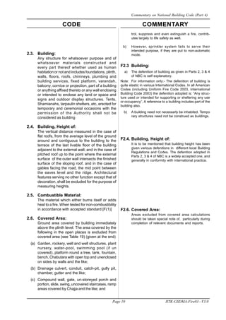 CODE COMMENTARY
Page 10 IITK-GSDMA-Fire03 - V3.0
Commentary on National Building Code (Part 4)
2.3. Building:
Any structure for whatsoever purpose and of
whatsoever materials constructed and
every part thereof whether used as human
habitation or not and includes foundations, plinth,
walls, floors, roofs, chimneys, plumbing and
building services, fixed platform, varandah,
balcony, cornice or projection, part of a building
or anything affixed thereto or any wall enclosing
or intended to enclose any land or space and
signs and outdoor display structures. Tents,
Shamianahs, tarpaulin shelters, etc, erected for
temporary and ceremonial occasions with the
permission of the Authority shall not be
considered as building
2.4. Building, Height of:
The vertical distance measured in the case of
flat roofs, from the average level of the ground
around and contiguous to the building to the
terrace of the last livable floor of the building
adjacent to the external wall; and in the case of
pitched roof up to the point where the external
surface of the outer wall intersects the finished
surface of the sloping roof, and in the case of
gables facing the road, the mid point between
the eaves level and the ridge. Architectural
features serving no other function except that of
decoration, shall be excluded for the purpose of
measuring heights.
2.5. Combustible Material:
The material which either burns itself or adds
heat to a fire. When tested for non-combustibility
in accordance with accepted standard [F(1)]
2.6. Covered Area:
Ground area covered by building immediately
above the plinth level. The area covered by the
following in the open places is excluded from
covered area (see Table 19) (given at the end)
(a) Garden, rockery, well and well structures, plant
nursery, water-pool, swimming pool (if un
covered), platform round a tree, tank, fountain,
bench, Chabutara with open top and unenclosed
on sides by walls and the like;
(b) Drainage culvert, conduit, catch-pit, gully pit,
chamber, gutter and the like;
(c) Compound wall, gate, un-storeyed porch and
portion, slide, swing, uncovered staircases, ramp
areas covered by Chajja and the like; and
trol, suppress and even extinguish a fire, contrib-
utes largely to life safety as well.
b) However, sprinkler system fails to serve their
intended purpose, if they are put to non-automatic
mode.
F2.3 Building:
a) The defenition of building as given in Parts 2, 3 & 4
of NBC is self explanatory.
Note: For information only:- The defenition of building is
quite elastic in various International Codes. In all American
Codes (including Uniform Fire Code 2003, International
Building Code 2003) the defenition adopted is: “Any struc-
ture used or intended for supporting or sheltering any use
or occupancy”. A reference to a building includes part of the
building also.
b) A building need not necessarly be inhabited. Tempo
rary structures need not be construed as buildings.
F2.4. Building, Height of:
It is to be mentioned that building height has been
given various defenitions in different local Building
Regulations and Codes. The defenition adopted in
Parts 2, 3 & 4 of NBC is a widely accepted one, and
generally in conformity with international practice.
F2.6. Covered Area:
Areas excluded from covered area calculations
should be taken special note of, particularly during
completion of relevent documents and reports.
 