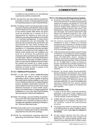 CODE COMMENTARY
Commentary on National Building Code (Part 4)
100
Page 100 IITK-GSDMA-Fire03-V3.0
In addition to the provisions of 4, the following
requirements shall be complied with.
6.7.3.1. Not less than two exits shall be provided for
every floor or section, including basements used
for industrial purposes or uses incidental thereto.
6.7.3.2. In buildings used for aircraft assembly or other
occupancy requiring undivided floor areas so large
that the distances from points within the areas
to the nearest outside walls where exit doors
could be provided are in excess of 45 m,
requirements for distance to exits may be
satisfied by providing stairs leading to exit tunnels
or to overhead passageways. In cases where
such arrangements are not practicable, the
authority may, by special ruling, permit other exit
requirements for one storey building with
distances in excess of the maximum distances
specified in 4, if completely automatic sprinkler
protection is provided and if the heights of the
ceiling curtain boards and roof ventilation are
such as to minimize the possibility that
employees will be overtaken by the spread of fire
or smoke within 1800 mm of the floor level before
they have time to reach exits, provided, however,
that in no case may the distance of travel to reach
the nearest exit exceed 45 m where smoke
venting is required as a condition for permitting
distances of travel to exits in excess of the
maximum otherwise allowed.
6.7.3.3 Additional Precautions:
6.7.3.3.1. In any room in which volatile flammable
substances are used or stored, no device
generating a glow or flame capable of igniting
flammable vapour shall be installed or used. Such
a room shall be provided with a suitably designed
exhaust ventilation system(See Annex-D). To
ensure safety from fire due to short circuit, faulty
electrical connection or some similar cause,
proper care shall be taken in designing electrical
installations in such room (See Part-8 Building
Services Section-ii Electrical Installations)
6.7.3.3.2. The storage, use and handling of gasoline,
fuel oil and other flammable liquids shall not be
permitted in any industrial occupancy unless it
complies with regulations pertaining to Petroleum
Act, 1934 and rules there-under.
6.7.3.3.3. Every boiler room or room below the Ist floor
containing a heating plant shall be adequately
separated from the rest of the buildings.
6.7.3.3.4. For requirements regarding electrical
generating and distribution stations, reference
F6.7.2. Fire Detection/Extinguishing System:
(a) According to this Clause, it has to be borne in mind
that the requirements for fire detection/extinguishing
systems for occupancy sub divisions G-1 to G-3 will
mainly be as specified in Table-23 on account of
maximum building height restrictions for industrial
occupancy buildings in general. Only Low(G-1) and
Moderate(G-2), Hazard occupancies are permitted
upto 18m height. The maximum height limit for High
Hazard (G-3) industrial occupancy is 15m., which
means only low hazard and moderate hazard
industrial buildings will come, to some extent, under
the high-rise building class.
(b) The minimum requirements of fire protection
installations as given in Table-23 for industrial
occupancies are presumably for general purpose
industries located in urban areas. In so far as water
supplies for fire fighting are concerned, this appears
to be the perception adopted.
(c) (i) BIS themselves had formulated several IS (Codes
of Practices on Fire Safety) for several industries,
including one on Petroleum Refineries and Fertilizer
Plants, (IS:15394-2003), wherein detailed fire
protection requirements including water supplies for
fire fighting have been laid down. There is one other
IS, viz., IS 9668-1990 on Code of Practice on
Provision and Maintenance of Water Supplies for Fire
Fighting, which also contains some guidelines on
water supplies for fire fighting to be provided in
industries.
(ii) Besides, Oil Industry Safety Directorate(OISD),
Ministry of Petroleum and Chemicals, Govt. of India,
has also issued their own Standards, among others,
on (i) Fire Protection Facilities for Petroleum
Refineries/Process Plants(OISD-STD-116), (ii) Fire
Protection Facilities for Petroleum Depots and
Terminals (OISD-STD-117) and (iii) LPG Bottling Plant
Operations (OISD-STD-144), wherein detailed
requirements of water supplies for fire fighting have
been specified.
C. For information only:
A study of all the above mentioned Standards,
particularly on the issue of water supplies for fire
fighting/fire protection for Petroleum Refineries(as
a typical example) reveals the following:
(i) IS:9668-1990 (CP on Provision and Maintenance of
Water Supplies for Fire Fighting), vide Clause ‘4.2.
For Industries’ contains the undermentioned
provisions:
The guiding factor shall be to determine the number
of fire fighting jets(at an output of 600lpm) likely to
be employed in case of one major fire outbreak in
the industry.
All light hazard industries with floor area not
exceeding 1000m2
shall have water storage for fire
fighting upto 1hr. pumping capacity minimum when
using two strong water jets (each of 600lpm output).
 