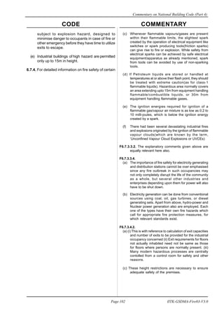 CODE COMMENTARY
Commentary on National Building Code (Part 4)
102
Page 102 IITK-GSDMA-Fire03-V3.0
subject to explosion hazard, designed to
minimise danger to occupants in case of fire or
other emergency before they have time to utilize
exits to escape.
(e) Industrial buildings of high hazard are permitted
only up to 15m in height.
6.7.4. For detailed information on fire safety of certain
(c) Whenever flammable vapours/gases are present
within their flammable limits, the slightest spark
created by the operation of electrical equipment like
switches or spark producing tools(friction sparks)
can give rise to fire or explosion. While safety from
electrical sparks can be achieved by safe electrical
equipment/apparatus as already mentioned, spark
from tools can be avoided by use of non-sparking
tools.
(d) If Petroleum liquids are stored or handled at
temperatures at or above their flash point, they should
be treated with extreme caution(as for class-1
flammable liquids). Hazardous area normally covers
an area extending upto 15m from equipment handling
flammable/combustible liquids, or 30m from
equipment handling flammable gases.
(e) The ignition energies required for ignition of a
flammable gas/vapour air mixture is as low as 0.2 to
10 milli-joules, which is below the ignition energy
created by a spark.
(f) There had been several devastating industrial fires
and explosions originated by the ignition of flammable
vapour clouds(which are known by the term,
‘Unconfined Vapour Cloud Explosions or UVCEs)
F6.7.3.3.2. The explanatory comments given above are
equally relevant here also.
F6.7.3.3.4.
(a) The importance of fire safety for electricity generating
and distribution stations cannot be over emphasised
since any fire outbreak in such occupancies may
not only completely disrupt the life of the community
as a whole, but several other industries and
enterprises depending upon them for power will also
have to be shut down.
(b) Electricity generation can be done from conventional
sources using coal, oil, gas turbines, or diesel
generating sets. Apart from above, hydro-power and
Nuclear power generation also are employed. Each
one of the types have their own fire hazards which
call for appropriate fire protection measures, for
which relevant standards exist.
F6.7.3.4.2.
(a) (i) This is with reference to calculation of exit capacities
and number of exits to be provided for the industrial
occupancy concerned (ii) Exit requirements for floors
not actually inhabited need not be same as those
for floors where persons are normally present. (iii)
Many modern hazardous processes are centrally
contolled from a control room for safety and other
reasons.
(c) These height restrictions are necessary to ensure
adequate safety of the premises.
 