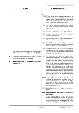 CODE COMMENTARY
Commentary on National Building Code (Part 4)
103
Page 103 IITK-GSDMA-Fire03-V3.0
individual (specific) industrial occupancies
reference may be made to good practice [F(29)].
6.7.5. Fire protection considerations for venting industrial
occupancies shall be as in Annex D.
6.8. Requirements of storage buildings
(Group H)
F6.7.3.4.3.
(b) (i) In case of high hazard risks the development of fire
and danger of subsequent explosions is so rapid
that every room however small need to be protected
with 2 exits for safe evacuation. (ii) These escape
routes should be of fully protected types.
(c) This is as per international practice also. However
care has to be taken to comply with the following
requirements;
(i) Each slide escape shall be of an approved type;
(ii) If used as means of egress they should be rated at
a capacity of 60 persons;
(iii) Slide escapes should not constitute more than 25%
of the required egress capacity;
(iv) They shall be counted as means of egress component
only when regularly used in emergency escape drills
so that occupants are familiar with their use;
(v) Since the option of their use has been extended to
existing buildings also, necessary instructions may
have to be issued to all concerned for compliance by
authorities having jurisdiction;
(d) This sub clause covers certain important and
essential requirements of fire protection for high
hazard industrial occupancies. While sprinkler
protection has been made a general mandatory
requirement, such systems may not be suitable for
certain fire risk areas. The choice of the fire protection
system shall depend on the nature of the risk to be
covered. This again calls for an in-depth risk
evaluation even at the planning and design stages.
Every detail with regard to maintenance of adequate
safeguards against likely fire and explosion hazards
in the entire premises, covering all processes and
activities, will have to be verifed for effective
implementation.
F6.7.4. Codes of Practices on Fire Safety of about 16
industrial occupancy types are given under the
reference. One more may be added, viz., IS 15394-
2003, ‘Code of Practice on Fire Safety of Petroleum
Refineries and Fertiliser Plants’ which has been
recently published by BIS.
F6.7.5. Detailed guidelines on the subject are contained in
Annex-D.
F6.8. Requirements of Storage Buildings
(Group-H):
No other occupancy present such a wide range of
hazards, particularly as the facilities are increasing
in size and complexity of materials stored. Examples
of storage occupancies are warehouses, freight
terminals, parking garages, aircraft hangars, grain
 