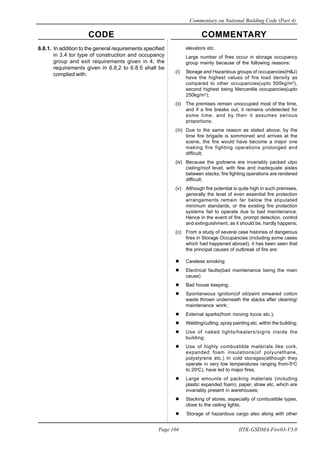 CODE COMMENTARY
Commentary on National Building Code (Part 4)
104
Page 104 IITK-GSDMA-Fire03-V3.0
6.8.1. In addition to the general requirements specified
in 3.4 tor type of construction and occupancy
group and exit requirements given in 4, the
requirements given in 6.8,2 to 6.8.5 shall be
complied with.
elevators etc.
Large number of fires occur in storage occupancy
group mainly because of the following reasons:
(i) Storage and Hazardous groups of occupancies(H&J)
have the highest values of fire load density as
compared to other occupancies(upto 500kg/m2
),
second highest being Mercantile occupancies(upto
250kg/m2
);
(ii) The premises remain unoccupied most of the time,
and if a fire breaks out, it remains undetected for
some time, and by then it assumes serious
proportions;
(iii) Due to the same reason as stated above, by the
time fire brigade is sommoned and arrives at the
scene, the fire would have become a major one
making fire fighting operations prolonged and
difficult;
(iv) Because the godowns are invariably packed utpo
cieling/roof level, with few and inadequate aisles
between stacks, fire fighting operations are rendered
difficult;
(v) Although fire potential is quite high in such premises,
generally the level of even essential fire protection
arrangements remain far below the stipulated
minimum standards, or the existing fire protection
systems fail to operate due to bad maintenance.
Hence in the event of fire, prompt detection, control
and extinguishment, as it should be, hardly happens;
(c) From a study of several case histories of dangerous
fires in Storage Occupancies (including some cases
which had happened abroad), it has been seen that
the principal causes of outbreak of fire are:
Careless smoking
Electrical faults(bad maintenance being the main
cause)
Bad house keeping;
Spontaneous ignition(of oil/paint smeared cotton
waste thrown underneath the stacks after cleaning/
maintenance work;
External sparks(from moving locos etc.);
Welding/cutting, spray painting etc. within the building;
Use of naked lights/heaters/sigris inside the
building;
Use of highly combustible materials like cork,
expanded foam insulations(of polyurethane,
polystyrene etc.) In cold storages(although they
operate in very low temperatures ranging from-5o
C
to 20o
C), have led to major fires;
Large amounts of packing materials (including
plastic expanded foam), paper, straw etc. which are
invariably present in warehouses;
Stacking of stores, especially of combustible types,
close to the ceiling lights;
Storage of hazardous cargo also along with other
 