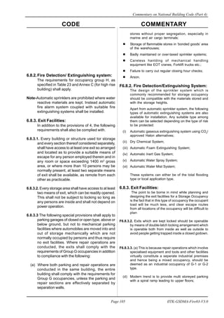 CODE COMMENTARY
Commentary on National Building Code (Part 4)
105
Page 105 IITK-GSDMA-Fire03-V3.0
6.8.2.Fire Detection/ Extinguishing system:
The requirements for occupancy group H, as
specified in Table 23 and Annex C (for high rise
building) shall apply.
Note-Automatic sprinklers are prohibited where water
reactive materials are kept. Instead automatic
fire alarm system coupled with suitable fire
extinguishing systems shall be installed.
6.8.3. Exit Facilities:
In addition to the provisions of 4, the following
requirements shall also be complied with.
6.8.3.1. Every building or structure used tor storage
and every section thereof considered separately,
shall have access to at least one exit so arranged
and located as to provide a suitable means of
escape for any person employed therein and in
any room or space exceeding 1400 m2
gross
area, or where more than 10 persons may be
normally present, at least two separate means
of exit shall be available, as remote from each
other as practicable.
6.8.3.2. Every storage area shall have access to at least
two means of exit, which can be readily opened.
This shall not be subject to locking so long as
any persons are inside and shall not depend on
power operation.
6.8.3.3 The following special provisions shall apply to
parking garages of closed or open type, above or
below ground, but not to mechanical parking
facilities where automobiles are moved into and
out of storage mechanically which are not
normally occupied by persons and thus require
no exit facilities. Where repair operations are
conducted, the exits shall comply with the
requirements of Group G occupancies in addition
to compliance with the following:
(a) Where both parking and repair operations are
conducted in the same building, the entire
building shall comply with the requirements for
Group G occupancies, unless the parking and
repair sections are effectively separated by
separation walls.
stores without proper segregation, especially in
marine and air cargo terminals;
Storage of flammable stores in ‘bonded goods’ area
of the warehouses;
Badly maintained or over-taxed sprinkler systems;
Careless hanlding of mechanical handling
equipment like EOT cranes, Forklift trucks etc.;
Failure to carry out regular closing hour checks;
Arson.
F6.8.2. Fire Detection/Extinguishing System:
The design of the sprinkler system which is
commonly recommended for storage occupancy
should be compatible with the materials stored and
with the storage heights.
Apart from automatic sprinkler system, the following
types of automatic extinguishing systems are also
available for installation. Any suitable type among
them can be selected depending on the type of risk
to be protected:
(i) Automatic gaseous extinguishing system using CO2
/
approved Halon alternatives;
(ii) Dry Chemical System;
(iii) Automatic Foam Extinguishing System;
(iv) Automatic Inert Gas System;
(v) Automatic Water Spray System;
(vi) Automatic Water Mist System;
These systems can either be of the total flooding
type or local application type.
6.8.3. Exit Facilities:
The point to be borne in mind while planning and
designing the exit facilities for a Storage Occupancy
is the fact that in this type of occupancy the occupant
load will be much less, and clear escape routes
from all locations of the occupancy will be difficult to
plan
F6.8.3.2. Exits which are kept locked should be openable
by means of double-latch locking arrangement which
is operable both from inside as well as outside to
avoid people getting trapped inside a closed godown.
F6.8.3.3. (a) This is because repair operations which involve
specialised equipment and tools and other facilities
virtually constitute a seperate industrial premises
and hence being a mixed occupancy, should be
deemed as an industrial occupancy of G-1 or G-2
type.
(d) Modern trend is to provide multi storeyed parking
with a spiral ramp leading to upper floors;
 