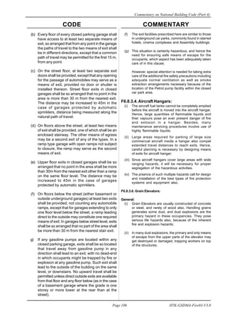 CODE COMMENTARY
Commentary on National Building Code (Part 4)
106
Page 106 IITK-GSDMA-Fire03-V3.0
(b) Every floor of every closed parking garage shall
have access to at least two separate means of
exit, so arranged that from any point in the garage
the paths of travel to the two means of exit shall
be in different directions, except that a common
path of travel may be permitted for the first 15 m,
from any point.
(c) On the street floor, at least two separate exit
doors shall be provided, except that any opening
for the passage of automobiles may serve as a
means of exit, provided no door or shutter is
installed thereon. Street floor exits in closed
garages shall be so arranged that no point in the
area is more than 30 m from the nearest exit.
The distance may be increased to 45m in the
case of garages protected by automatic
sprinklers, distance being measured along the
natural path of travel.
(d) On floors above the street, at least two means
of exit shall be provided, one of which shall be an
enclosed stairway. The other means of egress
may be a second exit of any of the types. In a
ramp type garage with open ramps not subject
to closure, the ramp may serve as the second
means of exit.
(e) Upper floor exits in closed garages shall be so
arranged that no point in the area shall be more
than 30m from the nearest exit other than a ramp
on the same floor level. The distance may be
increased to 45m in the case of garages
protected by automatic sprinklers.
(f) On floors below the street (either basement or
outside underground garages) at least two exits
shall be provided, not counting any automobile
ramps, except that for garages extending to only
one floor level below the street, a ramp leading
direct to the outside may constitute one required
means of exit. In garages below street level, exits
shall be so arranged that no part of the area shall
be more than 30 m from the nearest stair exit.
g) If any gasoline pumps are located within any
closed parking garage, exits shall be so located
that travel away from gasoline pump in any
direction shall lead to an exit; with no dead-end
in which occupants might be trapped by fire or
explosion at any gasoline pump. Such exit shall
lead to the outside of the building on the same
level, or downstairs. No upward travel shall be
permitted unless direct outside exits are available
from that floor and any floor below (as in the case
of a basement garage where the grade is one
storey or more lower at the rear than at the
street).
(f) The exit facilities prescribed here are similar to those
in underground car parks, commonly found in starred
hotels, cinema complexes and Assembly buildings;
(g) This situation is certainly hazardous, and hence the
need for ensuring safe means of escape for the
occupants, which aspect has been adequately taken
care of in this clause;
However, special attention is needed for taking extra
care of the additional fire safety precautions including
adequate normal ventilation as well as smoke
extraction arrangements necessary because of the
location of the Petrol pump facility within the closed
car park area.
F6.8.3.4.Aircraft Hangars:
(i) The aircraft fuel tanks cannot be completely emptied
before the aircraft is moved into the aircraft hangar.
Hence, large quantities of flammable liquids and
thier vapours pose an ever present danger of fire
and exlosion in a hangar. Besides, many
maintenance servicing procedures involve use of
highly flammable liquids;
(ii) Large areas required for parking of large size
commercial aircraft inside a hangar also compel
extended travel distances to reach exits. Hence,
careful planning is necessary by designing means
of exits for aircraft hangar;
(iii) Since aircraft hangars cover large areas with wide
ranging hazards, it will be necessary for proper
segregation of the hazardous activities.
(iv) The prsence of such multiple hazards call for design
and installation of the best types of fire protection
systems and equipment also.
F6.8.3.6. Grain Elevators:
General:
(i) Grain Elevators are usually constructed of concrete
or steel, and rarely of wood also. Handling grains
generates some dust, and dust explosions are the
primary hazard in these occupancies. They pose
serious life hazards also, because of the inherent
fire and explosion hazards;
(ii) In many dust explosions, the primary and only means
of escape from the upper parts of the elevator may
get destroyed or damaged, trapping workers on top
of the structures.
 