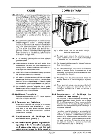 CODE COMMENTARY
Commentary on National Building Code (Part 4)
107
Page 107 IITK-GSDMA-Fire03-V3.0
6.8.3.4. Exits from aircraft hangars (storage or servicing
areas) shall be provided at intervals of not more
than 45 m on all exterior walls of aircraft hangars.
There shall be a minimum of two exits serving
each aircraft storage or servicing areas. Horizontal
exits through interior fire walls shall be provided
at intervals of not more than 30 m. ‘Dwarf or
Smash’ doors accommodating aircraft may be
used to comply with these requirements.All doors
designated as exits shall be kept unlocked in
the direction of exit travel while the area is
occupied.
6.8.3.5. Exits from mezzanine floors in aircraft storage
or servicing areas shall be so arranged that the
maximum travel to reach the nearest exits from
any point on the mezzanine shall not exceed
22.5 m. Such exits shall lead directly to a
properly enclosed stairwell discharging directly
to the exterior or to a suitably cut-off area or to
outside fire escape stairs.
6.8.3.6. The following special provisions shall apply to
grain elevators:
(a) There shall be at least one stair tower from
basement to first floor and from the first floor to
the top floor of workhouse which is enclosed in a
dust-tight non-combustible shaft.
(b) Non-combustible doors of self-closing type shall
be provided at each floor landing,
(c) An exterior fire escape of the stair or basket
ladder type shall be provided from the roof of the
workshop to ground level or the roof of an adjoining
annexe with access from all floors above the first.
(d) An exterior fire escape of either the stair or basket
ladder type shall be provided from the roof of each
storage annexe to ground level
6.8.4 Additional Precautions:
Requirements specified in 6.7.3.3 shall apply to
Group H occupancies also.
6.8.5. Exceptions and Deviations:
Every area used for the storage of hazardous
commodities shall have an exit within 22.5 m of
any point in the area where persons may be
present, or 35m where automatic sprinkler
protection is provided.
6.9. Requirements of Buildings For
Hazardous Uses (Group J)
6.9.1 ln addition to the general requirements
specified in 3.4 for type of construction
and occupancy group and the exit
requirements given in 4,the require-
Fig-23. Modern Multiple Grain Silo, with elevator conveyor
serving all storage silos.
(a) The stair tower, which is the only one means of
egress available should be of a totally enclosed type
of minimum 2hrs. fire resistance;
(b) The doors should be proper fire doors of minimum
2hrs. fire resistance;
(c) The exterior fire escape, which serves as an alternate
means of escape, should be provided with all the
appropriate fire protection arrangements as had been
mentioned under clause-4;
(d) All working areas should have access to atleast one
stairway leading to an exit discharge point at ground
level;
(e) Those grain elevators which are provided with
underground passages beneath the silos for
conveyors should have at least two means of
egress/exit.
F6.9. Requirements of Buildings for
Hazardous Uses (Group J):
The purposes for which this group of buildings are
utilised have been clearly brought out in clause
3.1.10. of this document. What needs particular
mention is that it includes storage, handling,
manufacturing and processing of a wide range of
hazardous materials.
Hazardous material is defined as ‘a material which
may be explosive, flammable, poisonous/toxic,
corrosive, or otherwise harmful and likely to cause
death or injury’. This means that this important Group
covers a wide range of hazardous substances, which
can result in a serious life hazard, a serious fire, and
(or) explosion hazard, or a serious environmental
hazard either individually or collectively.
 