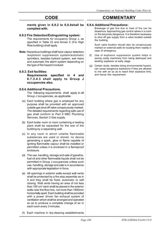 CODE COMMENTARY
Commentary on National Building Code (Part 4)
108
Page 108 IITK-GSDMA-Fire03-V3.0
ments given in 6.9.2 to 6.9.4shall be
complied with.
6.9.2 Fire Detection/Extinguishing system:
The requirements for occupancy Group J, as
specified in Table 23 and Annex C (For High
Rise building) shall apply.
Note- Hazardous buildings shall have vapour detectors
/explosion suppression system/automatic
sprinklers, besides hydrant system, wet risers
and automatic fire alarm system depending on
the type of fire hazard involved.
6.9.3. Exit facilities:
Requirements specified in 4 and
6.7.3.4.3 shall apply to Group J
occupancies also.
6.9.4.Additional Precautions.
The following requirements shall apply to all
Group J occupancies, as applicable.
(a) Each building where gas is employed for any
purpose shall be provided with an approved
outside gas shut-off valve conspicuously marked.
The detailed requirements regarding safe use of
gas shall conform to Part 9 NBC Plumbing
Services, Section 3 Gas supply.
(b) Each boiler room or room containing a heating
plant shall be separated for the rest of the
building by a separating wall.
(c) In any room in which volatile flammable
substances are used or stored, no device
generating a spark, glow or flame capable of
igniting flammable vapour shall be installed or
permitted unless it is enclosed in a flameproof
enclosure.
(d) The use ,handling, storage and sale of gasoline,
fuel oil and other flammable liquids shall not be
permitted in Group J occupancies unless such
use, handling, storage and sale is in accordance
with appropriate legislation in force.
(e) All openings in exterior walls except wall vents
shall be protected by a fire stop assembly as in
4 and they shall be fixed, automatic or self
closing. Wall vents having an area of not less
than 100 cm2
each shall be placed in the exterior
walls near the floor line, not more than 1800mm
horizontally apart. Each building shall be provided
with a power driven fan exhaust system of
ventilation which shall be arranged and operated
so as to produce a complete change of air in
each room every 3 minutes.
(f) Each machine in dry-cleaning establishments
6.9.4. Additional Precautions:
Breakage of gas line due to heat of fire can be
disastrous. Approaching gas control valves in a room
on fire becomes dangerous. It is therefore necessary
to shut off gas supply from a valve located outside
the building.
Such valve location should also be conspicuously
marked on external walls for locating them readily in
case of emergency.
(f) Use of explosion suppression system helps in
saving costly machinery from being destroyed and
tackling explosion at early stage.
(g) Certain dusts, besides being environmental hazard,
can cause dangerous explosions if they are allowed
to mix with air so as to reach their explosive limit,
and hence this requirement.
 