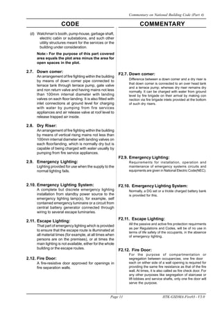 CODE COMMENTARY
Page 11 IITK-GSDMA-Fire03 - V3.0
Commentary on National Building Code (Part 4)
(d) Watchman’s booth, pump-house, garbage shaft,
electric cabin or substations, and such other
utility structures meant for the services or the
building under consideration.
Note:- For the purpose of this part covered
area equals the plot area minus the area for
open spaces in the plot.
2.7. Down comer:
An arrangement of fire fighting within the building
by means of down comer pipe connected to
terrace tank through terrace pump, gate valve
and non return valve and having mains not less
than 100mm internal diameter with landing
valves on each floor landing. It is also fitted with
inlet connections at ground level for charging
with water by pumping from fire services
appliances and air release valve at roof level to
release trapped air inside.
2.8. Dry Riser:
An arrangement of fire fighting within the building
by means of vertical rising mains not less than
100mm internal diameter with landing valves on
each floor/landing, which is normally dry but is
capable of being charged with water usually by
pumping from fire service appliances.
2.9. Emergency Lighting:
Lighting provided for use when the supply to the
normal lighting fails.
2.10. Emergency Lighting System:
A complete but discrete emergency lighting
installation from standby power source to the
emergency lighting lamp(s), for example, self
contained emergency luminaire or a circuit from
central battery generator connected through
wiring to several escape luminaries.
2.11. Escape Lighting:
That part of emergency lighting which is provided
to ensure that the escape route is illuminated at
all material times (for example, at all times when
persons are on the premises), or at times the
main lighting is not available, either for the whole
building or the escape routes.
2.12. Fire Door:
A fire-resistive door approved for openings in
fire separation walls.
F2.7. Down comer:
Difference between a down comer and a dry riser is
that down comer is connected to an over head tank
and a terrace pump; whereas dry riser remains dry
normally. It can be charged with water from ground
level by fire brigade on their arrival by making con
nection via fire brigade inlets provided at the bottom
of such dry risers.
F2.9. Emergency Lighting:
Requirements for installation, operation and
maintenance of emergency systems circuits and
equipments are given in National Electric Code(NEC).
F2.10. Emergency Lighting System:
Normally, a DG set or a trickle charged battery bank
is provided for this.
F2.11. Escape Lighting:
All the passive and active fire protection requirments
as per Regulations and Codes, will be of no use in
terms of life safety of the occupants, in the absence
of emergency lighting.
F2.12. Fire Door:
For the purpose of compartmentation or
segregation between occupancies, one fire door
each on either side of a wall opening is required for
providing the same fire resistance as that of the fire
wall. At times, it is also called as fire check door. For
any other purposes like segregation of staircase or
lift lobbies and service shafts, only one fire door will
serve the purpose.
 