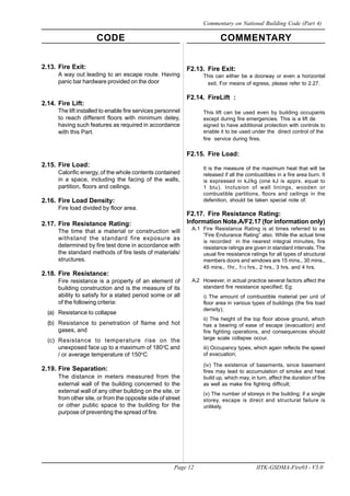 CODE COMMENTARY
Page 12 IITK-GSDMA-Fire03 - V3.0
Commentary on National Building Code (Part 4)
2.13. Fire Exit:
A way out leading to an escape route. Having
panic bar hardware provided on the door
2.14. Fire Lift:
The lift installed to enable fire services personnel
to reach different floors with minimum deley,
having such features as required in accordance
with this Part.
2.15. Fire Load:
Calorific energy, of the whole contents contained
in a space, including the facing of the walls,
partition, floors and ceilings.
2.16. Fire Load Density:
Fire load divided by floor area.
2.17. Fire Resistance Rating:
The time that a material or construction will
withstand the standard fire exposure as
determined by fire test done in accordance with
the standard methods of fire tests of materials/
structures.
2.18. Fire Resistance:
Fire resistance is a property of an element of
building construction and is the measure of its
ability to satisfy for a stated period some or all
of the following criteria:
(a) Resistance to collapse
(b) Resistance to penetration of flame and hot
gases, and
(c) Resistance to temperature rise on the
unexposed face up to a maximum of 180o
C and
/ or average temperature of 150o
C
2.19. Fire Separation:
The distance in meters measured from the
external wall of the building concerned to the
external wall of any other building on the site, or
from other site, or from the opposite side of street
or other public space to the building for the
purpose of preventing the spread of fire.
F2.13. Fire Exit:
This can either be a doorway or even a horizontal
exit. For means of egress, please refer to 2.27.
F2.14. FireLift :
This lift can be used even by building occupants
except during fire emergencies. This is a lift de
signed to have additional protection with controls to
enable it to be used under the direct control of the
fire service during fires.
F2.15. Fire Load:
It is the measure of the maximum heat that will be
released if all the combustibles in a fire area burn. It
is expressed in kJ/kg (one kJ is apprx. equal to
1 btu). Inclusion of wall linings, wooden or
combustible partitions, floors and ceilings in the
defenition, should be taken special note of.
F2.17. Fire Resistance Rating:
Information Note.A/F2.17 (for information only)
A.1 Fire Resistance Rating is at times referred to as
“Fire Endurance Rating” also. While the actual time
is recorded in the nearest integral minuites, fire
resistance ratings are given in standard intervals. The
usual fire resistance ratings for all types of structural
members doors and windows are 15 mins., 30 mins.,
45 mins., 1hr., 11/2 hrs., 2 hrs., 3 hrs. and 4 hrs.
A.2 However, in actual practice several factors affect the
standard fire resistance specified; Eg:
i) The amount of combustible material per unit of
floor area in various types of buildings (the fire load
density);
ii) The height of the top floor above ground, which
has a bearing of ease of escape (evacuation) and
fire fighting operations, and consequences should
large scale collapse occur.
iii) Occupancy types, which again reflects the speed
of evacuation;
(iv) The existence of basements, since basement
fires may lead to accumulation of smoke and heat
build up, which may, in turn, affect the duration of fire
as well as make fire fighting difficult;
(v) The number of storeys in the building; if a single
storey, escape is direct and structural failure is
unlikely.
 