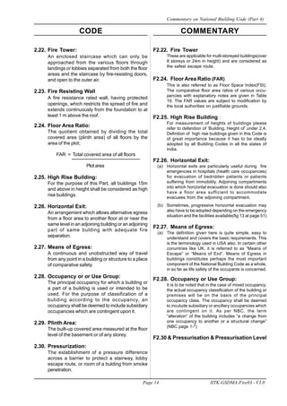 CODE COMMENTARY
Page 14 IITK-GSDMA-Fire03 - V3.0
Commentary on National Building Code (Part 4)
F2.22. Fire Tower
These are applicable for multi-storeyed buildings(over
8 storeys or 24m in height) and are considered as
the safest escape route.
F2.24. Floor Area Ratio (FAR)
This is also referred to as Floor Space Index(FSI).
The comparative floor area ratios of various occu-
pancies with explanatory notes are given in Table
19. The FAR values are subject to modification by
the local authorities on justifiable grounds.
F2.25. High Rise Building :
For measurement of heights of buildings please
refer to defenition of ‘Building, Height of’ under 2.4.
Definition of high rise buildings given in this Code is
of great importance because it has to be ideally
adopted by all Building Codes in all the states of
India.
F2.26. Horizontal Exit:
(a) Horizontal exits are particularly useful during fire
emergencies in hospitals (health care occupancies)
for evacuation of bedridden patients or patients
suffering from immobility. Adjoining compartments
into which horizontal evacuation is done should also
have a floor area sufficient to accommodate
evacuees from the adjoining compartment.
(b) Sometimes, progressive horizontal evacuation may
also have to be adopted depending on the emergency
situation and the facilities available(fig 13 at page 51)
F2.27. Means of Egress:
(a) The definition given here is quite simple, easy to
understand and covers the basic requirements. This
is the terminology used in USA also. In certain other
conuntries like UK, it is referred to as “Means of
Escape” or “Means of Exit”. Means of Egress in
buildings constitutes perhaps the most important
component of the National Building Code as a whole,
in so far as life safety of the occupants is concerned.
F2.28. Occupancy or Use Group:
It is to be noted that in the case of mixed occupancy,
the actual occupancy classification of the building or
premises will be on the basis of the principal
occupancy class. The occupancy shall be deemed
to inculude subsidiary or ancillary occupancies which
are contingent on it. As per NBC, the term
“alteration” of the building includes “a change from
one occupancy to another or a structural change”
(NBC page 1-2
)
F2.30 & Pressurisation & Pressurisation Level
2.22. Fire Tower:
An enclosed staircase which can only be
approached from the various floors through
landings or lobbies separated from both the floor
areas and the staircase by fire-resisting doors,
and open to the outer air.
2.23. Fire Resisting Wall
A fire resistance rated wall, having protected
openings, which restricts the spread of fire and
extends continuously from the foundation to at
least 1 m above the roof.
2.24. Floor Area Ratio:
The quotient obtained by dividing the total
covered area (plinth area) of all floors by the
area of the plot;
FAR = Total covered area of all floors
Plotarea
2.25. High Rise Building:
For the purpose of this Part, all buildings 15m
and above in height shall be considered as high
rise buildings.
2.26. Horizontal Exit:
An arrangement which allows alternative egress
from a floor area to another floor at or near the
same level in an adjoining building or an adjoining
part of same bulding with adequate fire
separation.
2.27. Means of Egress:
A continuous and unobstructed way of travel
from any point in a building or structure to a place
of comparative safety.
2.28. Occupancy or or Use Group:
The principal occupancy for which a building or
a part of a building is used or intended to be
used. For the purpose of classification of a
buliding according to the occupancy, an
occupancy shall be deemed to include subsidiary
occupancies which are contingent upon it.
2.29. Plinth Area:
The built-up covered area measured at the floor
level of the basement or of any storey.
2.30. Pressurization:
The establishment of a pressure difference
across a barrier to protect a stairway, lobby
escape route, or room of a bulding from smoke
penetration.
 