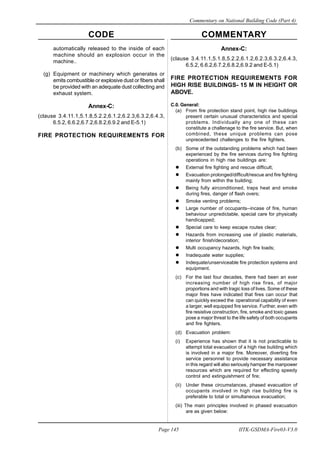 CODE COMMENTARY
Commentary on National Building Code (Part 4)
145
Page 145 IITK-GSDMA-Fire03-V3.0
Annex-C:
(clause 3.4.11.1,5.1.8,5.2.2,6.1.2,6.2.3,6.3.2,6.4.3,
6.5.2, 6.6.2,6.7.2,6.8.2,6.9.2 and E-5.1)
FIRE PROTECTION REQUIREMENTS FOR
HIGH RISE BUILDINGS- 15 M IN HEIGHT OR
ABOVE.
C.0. General:
(a) From fire protection stand point, high rise buildings
present certain unusual characteristics and special
problems. Individually any one of these can
constitute a challenage to the fire service. But, when
combined, these unique problems can pose
unprecedented challenges to the fire fighters.
(b) Some of the outstanding problems which had been
experienced by the fire services during fire fighting
operations in high rise buildings are:
External fire fighting and rescue difficult;
Evacuation prolonged/difficult/rescue and fire fighting
mainly from within the building;
Being fully airconditioned, traps heat and smoke
during fires, danger of flash overs;
Smoke venting problems;
Large number of occupants--incase of fire, human
behaviour unpredictable, special care for physically
handicapped;
Special care to keep escape routes clear;
Hazards from increasing use of plastic materials,
interior finish/decoration;
Multi occupancy hazards, high fire loads;
Inadequate water supplies;
Indequate/unserviceable fire protection systems and
equipment.
(c) For the last four decades, there had been an ever
increasing number of high rise fires, of major
proportions and with tragic loss of lives. Some of these
major fires have indicated that fires can occur that
can quickly exceed the operational capability of even
a larger, well equipped fire service. Further, even with
fire resistive construction, fire, smoke and toxic gases
pose a major threat to the life safety of both occupants
and fire fighters.
(d) Evacuation problem:
(i) Experience has shown that it is not practicable to
attempt total evacuation of a high rise building which
is involved in a major fire. Moreover, diverting fire
service personnel to provide necessary assistance
in this regard will also seriously hamper the manpower
resources which are required for effecting speedy
control and extinguishment of fire;
(ii) Under these circumstances, phased evacuation of
occupants involved in high rise building fire is
preferable to total or simultaneous evacuation;
(iii) The main principles involved in phased evacuation
are as given below:
automatically released to the inside of each
machine should an explosion occur in the
machine..
(g) Equipment or machinery which generates or
emits combustible or explosive dust or fibers shall
be provided with an adequate dust collecting and
exhaust system.
Annex-C:
(clause 3.4.11.1,5.1.8,5.2.2,6.1.2,6.2.3,6.3.2,6.4.3,
6.5.2, 6.6.2,6.7.2,6.8.2,6.9.2 and E-5.1)
FIRE PROTECTION REQUIREMENTS FOR
 