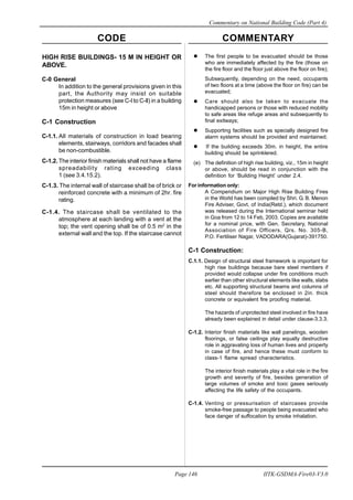 CODE COMMENTARY
Commentary on National Building Code (Part 4)
146
Page 146 IITK-GSDMA-Fire03-V3.0
The first people to be evacuated should be those
who are immediately affected by the fire (those on
the fire floor and the floor just above the floor on fire);
Subsequently, depending on the need, occupants
of two floors at a time (above the floor on fire) can be
evacuated;
Care should also be taken to evacuate the
handicapped persons or those with reduced mobility
to safe areas like refuge areas and subsequently to
final exitways;
Supporting facilities such as specially designed fire
alarm systems should be provided and maintained;
If the building exceeds 30m. in height, the entire
building should be sprinklered.
(e) The definition of high rise building, viz., 15m in height
or above, should be read in conjunction with the
definition for ‘Building Height’ under 2.4.
For information only:
A Compendium on Major High Rise Building Fires
in the World has been compiled by Shri. G. B. Menon
Fire Adviser, Govt. of India(Retd.), which document
was released during the International seminar held
in Goa from 12 to 14 Feb, 2003. Copies are available
for a nominal price, with Gen. Secretary, National
Association of Fire Officers, Qrs. No. 305-B,
P.O. Fertiliser Nagar, VADODARA(Gujarat)-391750.
C-1 Construction:
C.1.1. Design of structural steel framework is important for
high rise buildings because bare steel members if
provided would collapse under fire conditions much
earlier than other structural elements like walls, slabs
etc. All supporting structural beams and columns of
steel should therefore be enclosed in 2in. thick
concrete or equivalent fire proofing material.
The hazards of unprotected steel involved in fire have
already been explained in detail under clause-3.3.3.
C-1.2. Interior finish materials like wall panelings, wooden
floorings, or false ceilings play equally destructive
role in aggravating loss of human lives and property
in case of fire, and hence these must conform to
class-1 flame spread characteristics.
The interior finish materials play a vital role in the fire
growth and severity of fire, besides generation of
large volumes of smoke and toxic gases seriously
affecting the life safety of the occupants.
C-1.4. Venting or pressurisation of staircases provide
smoke-free passage to people being evacuated who
face danger of suffocation by smoke inhalation.
HIGH RISE BUILDINGS- 15 M IN HEIGHT OR
ABOVE.
C-0 General
In addition to the general provisions given in this
part, the Authority may insist on suitable
protection measures (see C-l to C-ll) in a building
15m in height or above
C-1 Construction
C-1.1. All materials of construction in load bearing
elements, stairways, corridors and facades shall
be non-combustible.
C-1.2. The interior finish materials shall not have a flame
spreadability rating exceeding class
1 (see 3.4.15.2).
C-1.3. The internal wall of staircase shall be of brick or
reinforced concrete with a minimum of 2hr. fire
rating.
C-1.4. The staircase shall be ventilated to the
atmosphere at each landing with a vent at the
top; the vent opening shall be of 0.5 m2
in the
external wall and the top. If the staircase cannot
 