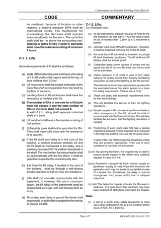 CODE COMMENTARY
Commentary on National Building Code (Part 4)
147
Page 147 IITK-GSDMA-Fire03-V3.0
C-1.5. Lifts.
For information only:
(a) As per international practice, the area of vents for the
lifts should be not less than 31/2
% of the area of each
lift car, or not less than 0.28m2
(3 ft.2
), whichever is
greater;
(b) Lift motor is the heart of the lift mechanism. Therefore,
it must be protected from any fire in the lift shaft;
(d) Not more than 4 lift cars shall be located in any single
lift bank (hoistway) enclosure. The lift shaft and lift
lobbies shall be smoke proof;
(f) Collapsible gates permit spread of smoke and hot
gases into the lift car and lift shaft, and hence shall
not be permitted;
(g) Higher pressure in lift shaft in case of fire, helps
keeping lift shafts smoke-free thereby facilitating
evacuation as well as fire fighting by the fire service;
The interconnection of the pressurisation system with
the automatic/manual fire alarm system is a basic
fire safety requirement. (Please see 4.10.6);
(j) These are basic and essential requirements even
for low rise buildings;
(k) This will facilitate fire service in their fire fighting
operations;
(m) People trapped in lifts, in case of any fire outbreak or
other emergency in the lift, should be able to
communicate with the fire control room. This will also
facilitate fire service in their fire fighting operations, if
needed;
(p) Positioning of such signs near lifts has a special
importance because normal response of an occupant
in the high rise building is to use lifts for going down;
In case of fire, use of lifts may prove dangerous unless
they are properly segregated. Their use in such
conditions is normally not advocated;
(q) (iv) By opening the hatch, fire brigade may be able to
rescue people trapped in lifts which have suddenly
stopped in case of a fire;
(q) (v) Automatic changeover from normal supply to
generator supply is very important because the
generator room may not easily be accessible in case
of a severe fire. Sometimes, the delay in manual
changeover may prove costly due to delayed
response;
(q) (viii) This helps fire brigade to locate fire lifts even in
darkness. It is quite likely that electricity may have
been switched off at the time of arrival of fire brigade.
Notes:
(i) It will be a worth while safety precaution to insist
upon a test certificate for lifts as a pre condition before
issue of NOC for a building;
be ventilated, because of location or other
reasons, a positive pressure 50Pa shall be
maintained inside. The mechanism for
pressurising the staircase shall operate
automatically with the fire alarm. The roof of the
shaft shall be 1m above the surrounding roof.
Glazing or glass bricks if used in staircase
shall have fire resistance rating of minimum
2 hours.
C-1 .5. Lifts
General requirements of lift shall be as follows:
(a) Walls of lift shaft enclosures shall have a fire rating
of 2 h ;lift shafts shall have a vent at the top, of
area not less than 0.2 m2
;
(b) Lift motor room shall be located preferably at the
top of the shaft and separated from the shaft by
the floor of the room;
(c) Landing doors in lift enclosures shall have fire
resistance of not less than 1h;
(d) The number of lifts in one row for a lift bank
shall not exceed 4 and the total number of
lifts in the bank shall not exceed 8.
A wall of 2 h. rating shall separate individual
shafs in a bank.
(e) Lift car door shall have a fire resistance rating of
half an hour;
(f) Collapsible gates shall not be permitted for lifts.
They shall have solid doors with fire resistance
of at least Ih.;
(g) If the lift shaft and lobby is in the core of the
building, a positive pressure between 25 and
30 Pa shall be maintained in the lobby, and a
positive pressure of 50 Pa shall be maintained in
the shaft. The mechanism for pressurisation shall
act automatically with the fire alarm; it shall be
possible to operate this mechanically also;
(h) Exit from the lift lobby, if located in the core of
the building , shall be through a self-closing
smoke stop door of half an hour fire resistance;
(j) Lifts shall not normally communicate with the
basement; if, however, lifts are in communi-
cation, the lift lobby of the basements shall be
pressurised as in (g), with self closing door as
in (h);
(k) Grounding switch(es), at ground floor level, shall
be provided on all the lifts to enable the fire service
to ground the lifts;
 