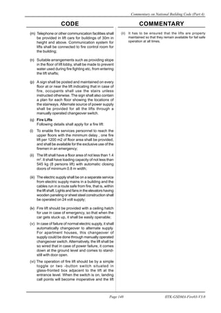 CODE COMMENTARY
Commentary on National Building Code (Part 4)
148
Page 148 IITK-GSDMA-Fire03-V3.0
(ii) It has to be ensured that the lifts are properly
maintained so that they remain available for fail safe
operation at all times.
(m) Telephone or other communication facilities shall
be provided in lift cars for buildings of 30m in
height and above. Communication system for
lifts shall be connected to fire control room for
the building;
(n) Suitable arrangements such as providing slope
in the floor of lift lobby, shall be made to prevent
water used during fire fighting etc, from entering
the lift shafts;
(p) A sign shall be posted and maintained on every
floor at or near the lift indicating that in case of
fire, occupants shall use the stairs unless
instructed otherwise. The sign shall also contain
a plan for each floor showing the locations of
the stairways. Alternate source of power supply
shall be provided for all the lifts through a
manually operated changeover switch.
(q) Fire Lifts
Following details shall apply for a fire lift:
(i) To enable fire services personnel to reach the
upper floors with the minimum delay , one fire
lift per 1200 m2 of floor area shall be provided,
and shall be available for the exclusive use of the
firemen in an emergency;
(ii) The lift shall have a floor area of not less than 1.4
m2
. It shall have loading capacity of not less than
545 kg (8 persons lift) with automatic closing
doors of minimum 0.8 m width;
(iii) The electric supply shall be on a separate service
from electric supply mains in a building and the
cables run in a route safe from fire, that is, within
the lift shaft. Lights and fans in the elevators having
wooden paneling or sheet steel construction shall
be operated on 24 volt supply;
(iv) Fire lift should be provided with a ceiling hatch
for use in case of emergency, so that when the
car gets stuck up, it shall be easily openable;
(v) In case of failure of normal electric supply, it shall
automatically changeover to alternate supply.
For apartment houses, this changeover of
supply could be done through manually operated
changeover switch. Alternatively, the lift shall be
so wired that in case of power failure, it comes
down at the ground level and comes to stand-
still with door open.
(vi) The operation of fire lift should be by a simple
toggle or two -button switch situated in
glass-fronted box adjacent to the lift at the
entrance level. When the switch is on, landing
call points will become inoperative and the lift
 