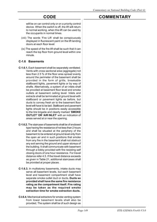 CODE COMMENTARY
Commentary on National Building Code (Part 4)
149
Page 149 IITK-GSDMA-Fire03-V3.0
will be on car control only or on a priority control
device. When the switch is off, the lift will return
to normal working, when this lift can be used by
the occupants in normal times.
(viii) The words ‘Fire Lift’ shall be conspicuously
displayed in fluorescent paint on the lift landing
doors at each floor level.
(ix) The speed of the fire lift shall be such that it can
reach the top floor from ground level within one
minute.
C-1.6 Basements
C-1.6.1. Each basement shall be separately ventilated.
Vents with cross sectional area (aggregate) not
less than 2.5 % of the floor area spread evenly
around the perimeter of the basement shall be
provided in the form of grills, breakable
stallboard lights, pavement lights or by way of
shafts. Alternatively, a system of air inlets shall
be provided at basement floor level and smoke
outlets at basement ceiling level. Inlets and
extracts shall be terminated at ground level with
stallboard or pavement lights as before, but
ducts to convey fresh air to the basement floor
level will have to be laid. Stallboard and pavement
lights should be in positions easily accessible
to the tire brigade and clearly marked ‘SMOKE
OUTLET’ OR ‘AIR INLET’ with an indication of
areas served at or near the opening.
C-1.6.2. The staircase of basements shall be of enclosed
type having fire resistance of not less than 2 hours
and shall be situated at the periphery of the
basement to be entered at ground level only from
the open air and in such positions that smoke
from any fire in the basement shall not obstruct
any exit serving the ground and upper storeys of
the building. It shall communicate with basement
through a lobby provided with fire resisting self
closing doors of one hour resistance. For travel
distance refer 4.5. If the travel distance exceeds
as given in Table 21, additional staircases shall
be provided at proper places .
C-1.6.3. In multistorey basements, intake ducts may
serve all basement levels, but each basement
level and basement compartment shall have
separate smoke outlet duct or ducts. Ducts so
provided shall have the same fire resistance
rating as the compartment itself. Fire rating
may be taken as the required smoke
extraction time for smoke extraction ducts.
C-l.6.4. Mechanical extractors for smoke venting system
from lower basement levels shall also be
provided, The system shall be of such design as
 