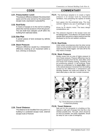 CODE COMMENTARY
Page 15 IITK-GSDMA-Fire03 - V3.0
Commentary on National Building Code (Part 4)
2.31. Pressurization Level:
The pressure difference between the pressurised
space and the area served by the pressurised
escape route, expressed in pascals(Pa)
2.32. Roof Exits:
A means of escape on to the roof of a building
where the roof has access to it from the ground.
The exit shall have adeqate cut-off within the
building from staircase below.
2.33.Site Plot:
A parcel (piece) of land enclosed by definite
boundaries.
2.34. Stack Pressure:
Pressure difference caused by a temperature
difference creating an air movement within a
duct, chimney or enclosure.
2.35. Travel Distance:
The distance to be travelled from any point in a
building to a protected escape route, external
escape route or final exit.
F2.31. The technique adopted is to create a higher
pressure in an escape route by mechanical
ventilation, thus preventing the ingress of smoke
a n d
toxic gases into the protected area. The most
common method is by use of centrifugal or axial
f a n s
driven by an electric motor. The basic design
considerations are:
(a) The pressure required in the escape route and
the leakage paths. To be effective, the system should
operate when required at a higher pressure than that
developed by the fire and weather conditions.
F2.32. Roof Exits
Under certain circumstances when the other normal
means of exit provided inside the building like stair
cases become smoke logged, roof exits will be the
only means of escape.
F2.34. Stack Pressure
Smoke moves from an area of higher pressure to
one of lower pressure. Pressure differences may be
caused by buoyancy from the fire, stack effect, wind
and forces from building heating, ventilating and
air-conditioning systems. In tall buildings, these
factors are complicated by the stack effect, which
is the vertical natural air movement from the building
caused by the differences in temperature and
densities between the inside and outside air. This
stack effect plays a vital role in smoke movement.
Fig. 2 Smoke Movement and Stack Effect
in a Multi-Storey Building.
F2.35. Travel Distance:
Safe exit for the occupants in a building on fire,
requires a safe path of escape from the fire in the
shortest possible time. This path, which should be
as short as possible, and easily negotiable, should
be ready for use in case of emergency.
 