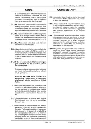 CODE COMMENTARY
Commentary on National Building Code (Part 4)
150
Page 150 IITK-GSDMA-Fire03-V3.0
C-1.6.4.4. Ventilating ducts, if made of steel or other metal
may fail in case of a fire and defeat the very purpose
for which they are made.
C-1.6.5. Occupancies which are prohibited from being
located in basements are either of high risk category,
or an Assembly occupancy, making their evacuation
in case of fire difficult due to smoke logging and
also possible impediments to fire fighting
operations.
C-1.8. Compartmentation is seldom attempted in modern
buildings due to several operational as well as
aesthetic considerations on the part of builders,
users etc. However, this is a very important
requirement from fire safety point of view, for effective
confinement and control of fire and preventing the
fire spreading to adjacent areas.
C-1.8.1 Many a time, damage caused by water used in fire
fighting has proved costlier than the fire damage
itself, possibly because of the nature of the materials
involved. It is therefore important that they have proper
drainage arrangements in all the areas of the
building. Similarly, it is equally important to have non
combustible drain pipes for obvious reasons.
to operate on actuation of heat/smoke sensitive
detectors or sprinklers, if installed, and shall
have a considerably superior performance
compared to the standard units. It shall also
have an arrangement to start it manually.
C-1.6.4.1. Mechanical extractors shall have an internal
locking arrangement, so that extractors shall
continue to operate and supply fans shall stop
automatically with the actuation of fire detectors.
C-1.6.4.2. Mechanical extractors shall be designed to
permit 30 air changes per hour in case of fire or
distress call. However, for normal operation, air
changes schedule shall be as given in 3.4.11.5.
C-l.6.4.3. Mechanical extractors shall have an
alternative source of supply;
C-l.6.4.4 Ventilating ducts shall be integrated with the
structure and made out of brick masonry or
reinforced cement concrete as far as possible,
and when this duct crosses the transformer area
or electrical switchboard, fire dampers shall be
provided.
C-1.6.5. Use of basements for kitchen working on
gas fuel shall not be permitted unless
air- conditioned.
The basement shall not be permitted below the
ward block of a hospital/nursing home unless it
is fully sprinklered.
Building services such as electrical
substations, boiler rooms in basements
shall comply with the provisions of I.E. Act/
Rules.
C-1.6.6 If cut-outs are provided from basements to the
upper floors or to the atmospheres, all sides of
cut out openings in the basements shall be
protected by sprinkler heads at close spacing
so as to form a water curtain in the event of a
fire.
C-1.7. Operable windows on external walls shall be
fitted with such locks that can be opened by a
fireman’s axe.
C-1.8. All floors shall be compartmented with area not
exceeding 750 m2
by a separation wall with 2 h
fire rating. For floors with sprinklers the area may
be increased by 50 percent. In long building,
the fire separation walls shall be at distances
not exceeding 40 m. For departmental stores,
shopping centers and basements, the area may
be reduced to 500 m2
for compartmentation.
 