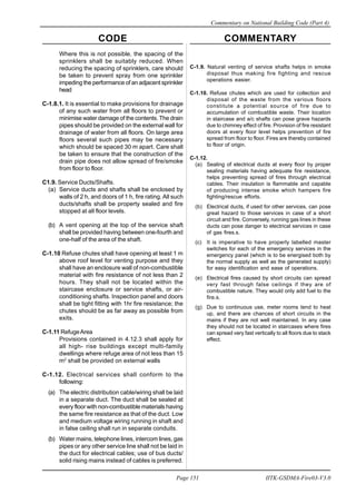 CODE COMMENTARY
Commentary on National Building Code (Part 4)
151
Page 151 IITK-GSDMA-Fire03-V3.0
C-1.9. Natural venting of service shafts helps in smoke
disposal thus making fire fighting and rescue
operations easier.
C-1.10. Refuse chutes which are used for collection and
disposal of the waste from the various floors
constitute a potential source of fire due to
accumulation of combustible waste. Their location
in staircase and a/c shafts can pose grave hazards
due to chimney effect of fire. Provision of fire resistant
doors at every floor level helps prevention of fire
spread from floor to floor. Fires are thereby contained
to floor of origin.
C-1.12.
(a) Sealing of electrical ducts at every floor by proper
sealing materials having adequate fire resistance,
helps preventing spread of fires through electrical
cables. Their insulation is flammable and capable
of producing intense smoke which hampers fire
fighting/rescue efforts.
(b) Electrical ducts, if used for other services, can pose
great hazard to those services in case of a short
circuit and fire. Conversely, running gas lines in these
ducts can pose danger to electrical services in case
of gas fires.s.
(c) It is imperative to have properly labelled master
switches for each of the emergency services in the
emergency panel (which is to be energised both by
the normal supply as well as the generated supply)
for easy identification and ease of operations.
(e) Electrical fires caused by short circuits can spread
very fast through false ceilings if they are of
combustible nature. They would only add fuel to the
fire.s.
(g) Due to continuous use, meter rooms tend to heat
up, and there are chances of short circuits in the
mains if they are not well maintained. In any case
they should not be located in staircases where fires
can spread very fast vertically to all floors due to stack
effect.
Where this is not possible, the spacing of the
sprinklers shall be suitably reduced. When
reducing the spacing of sprinklers, care should
be taken to prevent spray from one sprinkler
impeding the performance of an adjacent sprinkler
head
C-1.8.1. It is essential to make provisions for drainage
of any such water from all floors to prevent or
minimise water damage of the contents. The drain
pipes should be provided on the external wall for
drainage of water from all floors. On large area
floors several such pipes may be necessary
which should be spaced 30 m apart. Care shall
be taken to ensure that the construction of the
drain pipe does not allow spread of fire/smoke
from floor to floor.
C1.9. Service Ducts/Shafts.
(a) Service ducts and shafts shall be enclosed by
walls of 2 h, and doors of 1 h, fire rating. All such
ducts/shafts shall be property sealed and fire
stopped at all floor levels.
(b) A vent opening at the top of the service shaft
shall be provided having between one-fourth and
one-half of the area of the shaft.
C-1.10 Refuse chutes shall have opening at least 1 m
above roof level for venting purpose and they
shall have an enclosure wall of non-combustible
material with fire resistance of not less than 2
hours. They shall not be located within the
staircase enclosure or service shafts, or air-
conditioning shafts. Inspection panel and doors
shall be tight fitting with 1hr fire resistance; the
chutes should be as far away as possible from
exits.
C-1.11 RefugeArea
Provisions contained in 4.12.3 shall apply for
all high- rise buildings except multi-family
dwellings where refuge area of not less than 15
m2
shall be provided on external walls
C-1.12. Electrical services shall conform to the
following:
(a) The electric distribution cable/wiring shall be laid
in a separate duct. The duct shall be sealed at
every floor with non-combustible materials having
the same fire resistance as that of the duct. Low
and medium voltage wiring running in shaft and
in false ceiling shall run in separate conduits.
(b) Water mains, telephone lines, intercom lines, gas
pipes or any other service line shall not be laid in
the duct for electrical cables; use of bus ducts/
solid rising mains instead of cables is preferred.
 