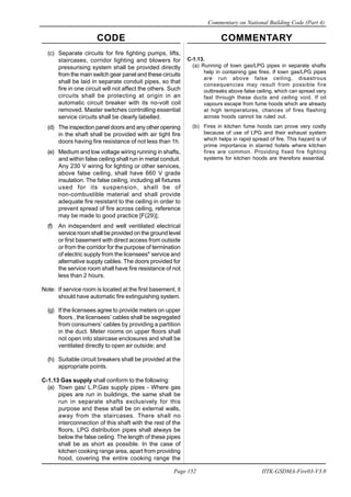 CODE COMMENTARY
Commentary on National Building Code (Part 4)
152
Page 152 IITK-GSDMA-Fire03-V3.0
(c) Separate circuits for fire fighting pumps, lifts,
staircases, corridor lighting and blowers for
pressurising system shall be provided directly
from the main switch gear panel and these circuits
shall be laid in separate conduit pipes, so that
fire in one circuit will not affect the others. Such
circuits shall be protecting at origin in an
automatic circuit breaker with its no-volt coil
removed. Master switches controlling essential
service circuits shall be clearly labelled.
(d) The inspection panel doors and any other opening
in the shaft shall be provided with air tight fire
doors having fire resistance of not less than 1h.
(e) Medium and low voltage wiring running in shafts,
and within false ceiling shall run in metal conduit.
Any 230 V wiring for lighting or other services,
above false ceiling, shall have 660 V grade
insulation. The false ceiling, including all fixtures
used for its suspension, shall be of
non-combustible material and shall provide
adequate fire resistant to the ceiling in order to
prevent spread of fire across ceiling, reference
may be made to good practice [F(29)];
(f) An independent and well ventilated electrical
service room shall be provided on the ground level
or first basement with direct access from outside
or from the corridor for the purpose of termination
of electric supply from the licensees* service and
alternative supply cables. The doors provided for
the service room shall have fire resistance of not
less than 2 hours.
Note: If service room is located at the first basement, it
should have automatic fire extinguishing system.
(g) If the licensees agree to provide meters on upper
floors , the licensees’ cables shall be segregated
from consumers’ cables by providing a partition
in the duct. Meter rooms on upper floors shall
not open into staircase enclosures and shall be
ventilated directly to open air outside; and
(h) Suitable circuit breakers shall be provided at the
appropriate points.
C-1.13 Gas supply shall conform to the following:
(a) Town gas/ L.P.Gas supply pipes - Where gas
pipes are run in buildings, the same shall be
run in separate shafts exclusively for this
purpose and these shall be on external walls,
away from the staircases. There shall no
interconnection of this shaft with the rest of the
floors, LPG distribution pipes shall always be
below the false ceiling. The length of these pipes
shall be as short as possible. In the case of
kitchen cooking range area, apart from providing
hood, covering the entire cooking range the
C-1.13.
(a) Running of town gas/LPG pipes in separate shafts
help in containing gas fires. If town gas/LPG pipes
are run above false ceiling, disastrous
consequencies may result from possible fire
outbreaks above false ceiling, which can spread very
fast through these ducts and ceiling void. If oil
vapours escape from fume hoods which are already
at high temperatures, chances of fires flashing
across hoods cannot be ruled out.
(b) Fires in kitchen fume hoods can prove very costly
because of use of LPG and their exhaust system
which helps in rapid spread of fire. This hazard is of
prime importance in starred hotels where kitchen
fires are common. Providing fixed fire fighting
systems for kitchen hoods are therefore essential.
 