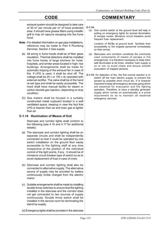 CODE COMMENTARY
Commentary on National Building Code (Part 4)
153
Page 153 IITK-GSDMA-Fire03-V3.0
exhaust system should be designed to take care
of 30 m3
per minute per m2
of hood protected
area. It should have grease filters using metallic
grill to trap oil vapours escaping into the fume
hood.
Note - For detailed information on gas pipe installations,
reference may be made to Part 9 Plumbing
Services, Section 3 Gas supply.
(b) All wiring in fume hoods shall be of fiber glass
insulation. Thermal detectors shall be installed
into fume hoods of large kitchens for hotel,
hospitals, and similar areas located in high- rise
buildings. Arrangements shall be made for
automatic tripping of the exhaust fan in case of
fire. If LPG is used, it shall be shut off. The
voltage shall be 24 v or 100 v dc operated with
external rectifier. The valve shall be of the hand
re-set type and shall be easily accessible. The
hood shall have manual facility for steam or
carbon dioxide gas injection, depending on duty
condition;
(C) Gas meters shall be housed in a suitably
constructed metal cupboard located in a well
ventilated space, keeping in view the fact that
LPG is heavier than air and town gas is lighter
than air.
C-1.14 Illumination of Means of Exit
Staircase and corridor lights shall conform to
the following (see 4.16 and 4.17 for additional
details):
(a) The staircase and corridor lighting shall be on
separate circuits and shall be independently
connected so that it could be operated by one
switch installation on the ground floor easily
accessible to fire fighting staff at any time
irrespective of the position of the individual
control of the light points, if any . It should be of
miniature circuit breaker type of switch so as to
avoid replacement of fuse in case of crisis;
(b) Staircase and corridor lighting shall also be
connected to alternative supply. The alternative
source of supply may be provided by battery
continuously trickle charged from the electric
mains:
(c) Suitable arrangements shall be made by installing
double throw switches to ensure that the lighting
installed in the staircase and the corridor does
not get connected to two sources of supply
continuously. Double throw switch shall be
installed in the service room for terminating the
stand-by supply.
(d) Emergency lights shall be provided in the staircase
C-1.14.
(a) One control switch at the ground level will help in
putting on emergency lights for prompt illumination
of escape routes. Miniature circuit breakers avoid
frequent fuse replacement.
Location of MCBs at ground level facilitate their
accessibility to fire brigade personnel immediately
on their arrival.
(d) Staircases and corridors constitute the commonly
used components of means of escape in fire
emergencies. It is therefore necessary to keep them
well illuminated at all times, whether main supply is
on or not, to avoid chaos and ensure smooth
evacuation of trapped persons.
C-1.15. On detection of fire, the first normal reaction is to
switch off the main electric supply, to prevent fire
spread by possible short circuit etc. It is however
important to keep all emergency services going which
are essential for evacuation and fire fighting
operation. Therefore, to have a standby generator
supply which comes on automatically is a prime
requirement so as to maintain all essential
emergency services.
 