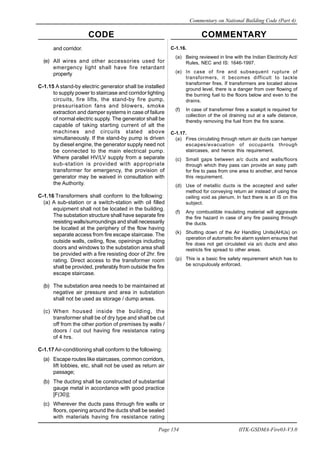 CODE COMMENTARY
Commentary on National Building Code (Part 4)
154
Page 154 IITK-GSDMA-Fire03-V3.0
and corridor.
(e) All wires and other accessories used for
emergency light shall have fire retardant
property
C-1.15 A stand-by electric generator shall be installed
to supply power to staircase and corridor lighting
circuits, fire lifts, the stand-by fire pump,
pressurisation fans and blowers, smoke
extraction and damper systems in case of failure
of normal electric supply. The generator shall be
capable of taking starting current of alt the
machines and circuits stated above
simultaneously. If the stand-by pump is driven
by diesel engine, the generator supply need not
be connected to the main electrical pump.
Where parallel HV/LV supply from a separate
sub-station is provided with appropriate
transformer for emergency, the provision of
generator may be waived in consultation with
the Authority.
C-1.16 Transformers shall conform to the following:
(a) A sub-station or a switch-station with oil filled
equipment shall not be located in the building.
The substation structure shall have separate fire
resisting walls/surroundings and shall necessarily
be located at the periphery of the flow having
separate access from fire escape staircase. The
outside walls, ceiling, flow, opeinings including
doors and windows to the substation area shall
be provided with a fire resisting door of 2hr. fire
rating. Direct access to the transformer room
shall be provided, preferably from outside the fire
escape staircase.
(b) The substation area needs to be maintained at
negative air pressure and area in substation
shall not be used as storage / dump areas.
(c) When housed inside the building, the
transformer shall be of dry type and shall be cut
off from the other portion of premises by walls /
doors / cut out having fire resistance rating
of 4 hrs.
C-1.17Air-conditioning shall conform to the following:
(a) Escape routes like staircases, common corridors,
lift lobbies, etc, shall not be used as return air
passage;
(b) The ducting shall be constructed of substantial
gauge metal in accordance with good practice
[F(30)];
(c) Wherever the ducts pass through fire walls or
floors, opening around the ducts shall be sealed
with materials having fire resistance rating
C-1.16.
(a) Being reviewed in line with the Indian Electricity Act/
Rules, NEC and IS: 1646-1997.
(e) In case of fire and subsequent rupture of
transformers, it becomes difficult to tackle
transformer fires. If transformers are located above
ground level, there is a danger from over flowing of
the burning fuel to the floors below and even to the
drains.
(f) In case of transformer fires a soakpit is required for
collection of the oil draining out at a safe distance,
thereby removing the fuel from the fire scene.
C-1.17.
(a) Fires circulating through return air ducts can hamper
escapes/evacuation of occupants through
staircases, and hence this requirement.
(c) Small gaps between a/c ducts and walls/floors
through which they pass can provide an easy path
for fire to pass from one area to another, and hence
this requirement.
(d) Use of metallic ducts is the accepted and safer
method for conveying return air instead of using the
ceiling void as plenum. In fact there is an IS on this
subject.
(f) Any combustible insulating material will aggravate
the fire hazard in case of any fire passing through
the ducts.
(k) Shutting down of the Air Handling Units(AHUs) on
operation of automatic fire alarm system ensures that
fire does not get circulated via a/c ducts and also
restricts fire spread to other areas.
(p) This is a basic fire safety requirement which has to
be scrupulously enforced.
 